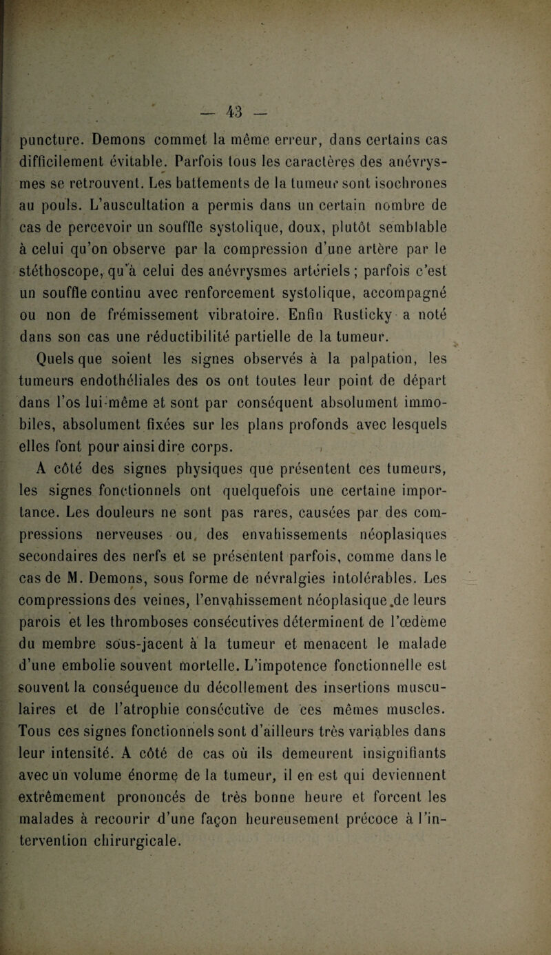 /* puncture. Démons commet la même erreur, dans certains cas difficilement évitable. Parfois tous les caractères des anévrys- ir mes se retrouvent. Les battements de la tumeur sont isochrones au pouls. L’auscultation a permis dans un certain nombre de cas de percevoir un souffle systolique, doux, plutôt semblable à celui qu’on observe par la compression d’une artère par le stéthoscope, qu'à celui des anévrysmes artériels ; parfois c’est un souffle continu avec renforcement systolique, accompagné ou non de frémissement vibratoire. Enfin Rusticky a noté dans son cas une réductibilité partielle de la tumeur. Quels que soient les signes observés à la palpation, les tumeurs endothéliales des os ont toutes leur point de départ dans l’os lui:même et sont par conséquent absolument immo¬ biles, absolument fixées sur les plans profonds avec lesquels elles font pour ainsi dire corps. A côté des signes physiques que présentent ces tumeurs, les signes fonctionnels ont quelquefois une certaine impor¬ tance. Les douleurs ne sont pas rares, causées par des com¬ pressions nerveuses ou des envahissements néoplasiques secondaires des nerfs et se présentent parfois, comme dans le cas de M. Démons, sous forme de névralgies intolérables. Les compressions des veines, l’envahissement néoplasique.de leurs parois et les thromboses consécutives déterminent de l’œdème du membre sous-jacent à la tumeur et menacent le malade d’une embolie souvent mortelle. L’impotence fonctionnelle est souvent la conséquence du décollement des insertions muscu¬ laires et de l’atrophie consécutive de ces mêmes muscles. Tous ces signes fonctionnels sont d’ailleurs très variables dans leur intensité. A côté de cas où ils demeurent insignifiants avec un volume énorme de la tumeur, il en est qui deviennent extrêmement prononcés de très bonne heure et forcent les malades à recourir d’une façon heureusement précoce à l’in¬ tervention chirurgicale.