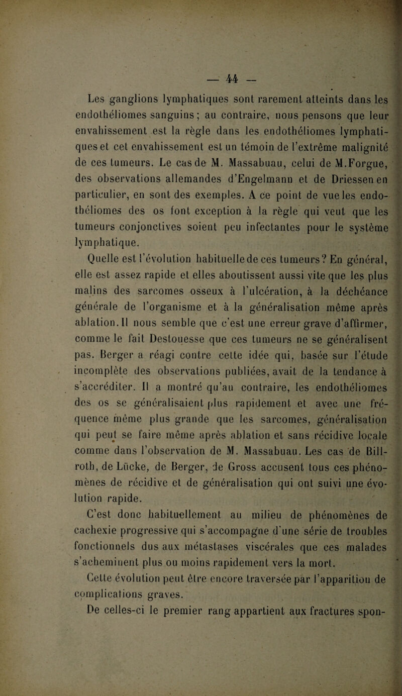 1 — 44 - Les ganglions lymphatiques sont rarement atteints dans les endothéliomes sanguins ; au contraire, nous pensons que leur envahissement est la règle dans les endothéliomes lymphati¬ ques et cet envahissement est un témoin de l’extrême malignité de ces tumeurs. Le cas de M. Massabuau, celui de M.Forgue, des observations allemandes d’Engelmann et de Driessenen . particulier, en sont des exemples. A ce point de vue les endo¬ théliomes des os font exception à la règle qui veut que les tumeurs conjonctives soient peu infectantes pour le système lymphatique. Quelle est l’évolution habituelle de ces tumeurs? En général, elle est assez rapide et elles aboutissent aussi vite que les plus malins des sarcomes osseux à l’ulcération, à la déchéance générale de l’organisme et à la généralisation même après ablation.il nous semble que c’est une erreur grave d’affirmer, comme le fait Destouesse que ces tumeurs ne se généralisent pas. Berger a réagi contre celte idée qui, basée sur l’étude incomplète des observations publiées, avait de la tendance à s’accréditer. Il a montré qu’au contraire, les endothéliomes des os se généralisaient plus rapidement et avec une fré¬ quence même plus grande que les sarcomes, généralisation qui peut se faire même après ablation et sans récidive locale comme dans l’observation de M. Massabuau. Les cas de Bill- roth, de Lücke, de Berger, de Gross accusent tous ces phéno- lution rapide. C’est donc habituellement au milieu de phénomènes de cachexie progressive qui s’accompagne d’une série de troubles fonctionnels dus aux métastases viscérales que ces malades s’acheminent plus ou moins rapidement vers la mort. Cette évolution peut être encore traversée par l’apparition de complications graves. De celles-ci le premier rang appartient aux fractures spon-