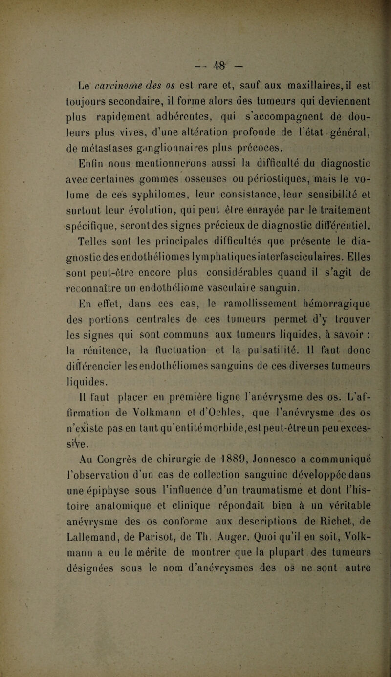 Le carcinome des os est rare et, sauf aux maxillaires, il est toujours secondaire, il forme alors des tumeurs qui deviennent plus rapidement adhérentes, qui s’accompagnent de dou¬ leurs plus vives, d’une altération profonde de l’état-général, de métastases ganglionnaires plus précoces. Enfin nous mentionnerons aussi la difficulté du diagnostic avec certaines gommes osseuses ou périostiques, mais le vo¬ lume de ces syphilomes, leur consistance, leur sensibilité et surtout leur évolution, qui peut être enrayée par le traitement spécifique, seront des signes précieux de diagnostic différentiel. Telles sont les principales difficultés que présente le dia¬ gnostic des endothéliomes lymphatiquesinterfasciculaires. Elles sont peut-être encore plus considérables quand il s’agit de reconnaître un endothéliome vasculaiie sanguin. En effet, dans ces cas, le ramollissement hémorragique des portions centrales de ces tumeurs permet d’y trouver les signes qui sont communs aux tumeurs liquides, à savoir : la rénitence, la fluctuation et la pulsatilité. 11 faut donc différencier les endothéliomes sanguins de ces diverses tumeurs liquides. Il faut placer en première ligne l'anévrysme des os. L’af¬ firmation de Volkmann et d’Ochles, que l’anévrysme des os n’existe pas en tant qu’entitémorbide,est peut-être un peu exces- S’Ve. Au Congrès de chirurgie de 1889, Jonnesco a communiqué l’observation d’un cas de collection sanguine développée dans une épiphyse sous l’influence d’un traumatisme et dont l’his¬ toire anatomique et clinique répondait bien à un véritable anévrysme des os conforme aux descriptions de Richet, de Lallemand, de Parisot, de Th. Auger. Quoi qu’il en soit, Volk¬ mann a eu le mérite de montrer que la plupart des tumeurs désignées sous le nom d’anévrysmes des os ne sont autre