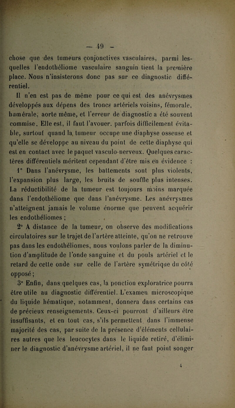 — 40 chose que des tumeurs conjonctives vasculaires, parmi les¬ quelles l’endothéliome vasculaire sanguin tient la première place. Nous n’insisterons donc pas sur ce diagnostic diffé¬ rentiel. fc. « ' .y . t Il n’en est pas de même pour ce qui est des anévrysmes développés aux dépens des troncs artériels voisins, fémorale, humérale, aorte même, et l’erreur de diagnostic a été souvent commise. Elle est, il faut l’avouer, parfois difficilement évita¬ ble, surtout quand la tumeur occupe une diaphyse osseuse et qu’elle se développe au niveau du point de cette diaphyse qui est en contact avec le paquet vasculo-nerveux. Quelques carac¬ tères différentiels méritent cependant d’être mis en évidence : 1° Dans l’anévrysme, les battements sont plus violents, l’expansion plus large, les bruits de souffle plus intenses. La réductibilité de la tumeur est toujours moins marquée dans l’endothéliome que dans l’anévrysme. Les anévrysmes n’atteignent jamais le volume énorme que peuvent acquérir les endothéliomes ; . , » 2° A distance de la tumeur, on observe des modifications circulatoires sur le trajet de l’artère atteinte, qu’on ne retrouve pas dans les endothéliomes, nous voulons parler de la diminu¬ tion d’amplitude de l’onde sanguine et du pouls artériel et le retard de cette onde sur celle de l’artère symétrique du côté L opposé ; 3° Enfin, dans quelques cas, la ponction exploratrice pourra être utile au diagnostic différentiel. L’examen microscopique du liquide hématique, notamment, donnera dans certains cas de précieux renseignements. Ceux-ci pourront d’ailleurs être insuffisants, et en tout cas, s’ils permettent, dans l’immense majorité des cas, par suite de la présence d’éléments cellulai¬ res autres que les leucocytes dans le liquide retiré, d’élimi¬ ner le diagnostic d’anévrysme artériel, il ne faut point songer 4