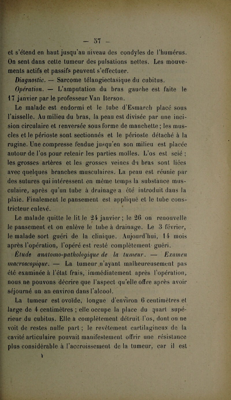 • Fi • , et s’étend en haut jusqu’au niveau des eondyles de l’humérus. On sent dans cette tumeur des pulsations nettes. Les mouve¬ ments actifs et passifs peuvent s’effectuer. Diagnostic. — Sarcome télangiectasique du cubitus. Opération. — L’amputation du bras gauche est faite le 17 janvier par le professeur Van Iterson. Le malade est endormi et le tube d’Esmarch placé sous l’aisselle. Au milieu du bras, la peau est divisée par une inci¬ sion circulaire et renversée sous forme de manchette; les mus¬ cles et le périoste sont sectionnés et le périoste détaché à la rugine. Une compresse fendue jusqu’en son milieu est placée autour de l’os pour retenir les parties molles. L’os est scié ; les grosses artères et les grosses veines du bras sont liées avec quelques branches musculaires. La peau est réunie par des sutures qui intéressent en même temps la substance mus¬ culaire, après qu’un tube à drainage a été introduit dans la plaie. Finalement le pansement est appliqué et le tube cons- t tricteur enlevé. Le malade quitte le lit le 24 janvier ; le 26 on renouvelle le pansement et on enlève le tube à drainage. Le 3 février, le malade sort guéri de la clinique. Aujourd’hui, 14 mois après l’opération, l’opéré est resté complètement-guéri. t Etude anatomo-pathologique de la tumeur. — Examen macroscopique. — La tumeur n’ayant malheureusement pas été examinée à l’état frais, immédiatement après l’opération, nous ne pouvons décrire que l’aspect qu’elle offre après avoir séjourné un an environ dansl alcool. La tumeur est ovoïde, longue d’environ 6 centimètres et large de 4 centimètres ; elle occupe la place du quart supé¬ rieur du cubitus. Elle a complètement détruit l’os, dont on ne voit de restes nulle part ; le revêtement cartilagineux de la cavité articulaire pouvait manifestement offrir une résistance plus considérable à l’accroissement de la tumeur, car il est *