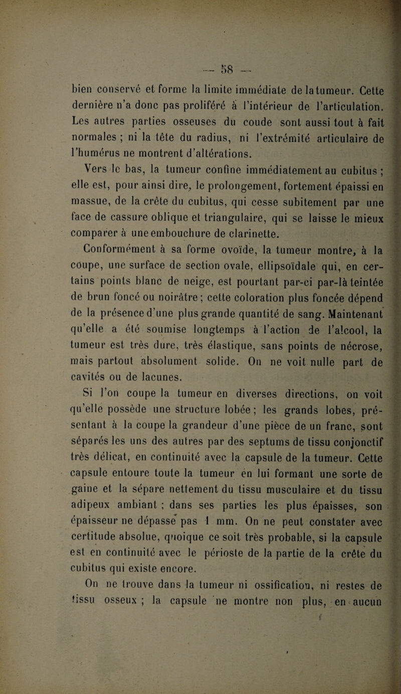 bien conservé et forme la limite immédiate delatumeur. Cette dernière n’a donc pas proliféré a l’intérieur de l’articulation. Les autres parties osseuses du coude sont aussi tout à fait « normales ; ni la tête du radius, ni l’extrémité articulaire de l’humérus ne montrent d’altérations. f Vers le bas, la tumeur confine immédiatement au cubitus; elle est, pour ainsi dire, le prolongement, fortement épaissi en massue, de la crête du cubitus, qui cesse subitement par une face de cassure oblique et triangulaire, qui se laisse le mieux comparer à une embouchure de clarinette. Conformément à sa forme ovoïde, la tumeur montre, à la coupe, une surface de section ovale, ellipsoïdale qui, en cer¬ tains points blanc de neige, est pourtant par-ci par-là teintée de brun foncé ou noirâtre; cette coloration plus foncée dépend de la présence d’une plus grande quantité de sang. Maintenant qu’elle a été soumise longtemps à l’action de l’alcool, la tumeur est très dure, très élastique, sans points de nécrose, mais partout absolument solide. On ne voit nulle part de cavités ou de lacunes. Si l’on coupe la tumeur en diverses directions, on voit qu’elle possède une structure lobée ; les grands lobes, pré¬ sentant à la coupe la grandeur d’une pièce de un franc, sont séparés les uns des autres par des septums de tissu conjonctif très délicat, en continuité avec la capsule de la tumeur. Cette capsule entoure toute la tumeur en lui formant une sorte de gaine et la sépare nettement du tissu musculaire et du tissu adipeux ambiant ; dans ses parties les plus épaisses, son épaisseur ne dépasse pas 1 mm. On ne peut constater avec certitude absolue, quoique ce soit très probable, si la capsule est en continuité avec le périoste de la partie de la crête du cubitus qui existe encore. On ne trouve dans la tumeur ni ossification, ni restes de tissu osseux ; la capsule ne montre non plus, en * aucun • - i t