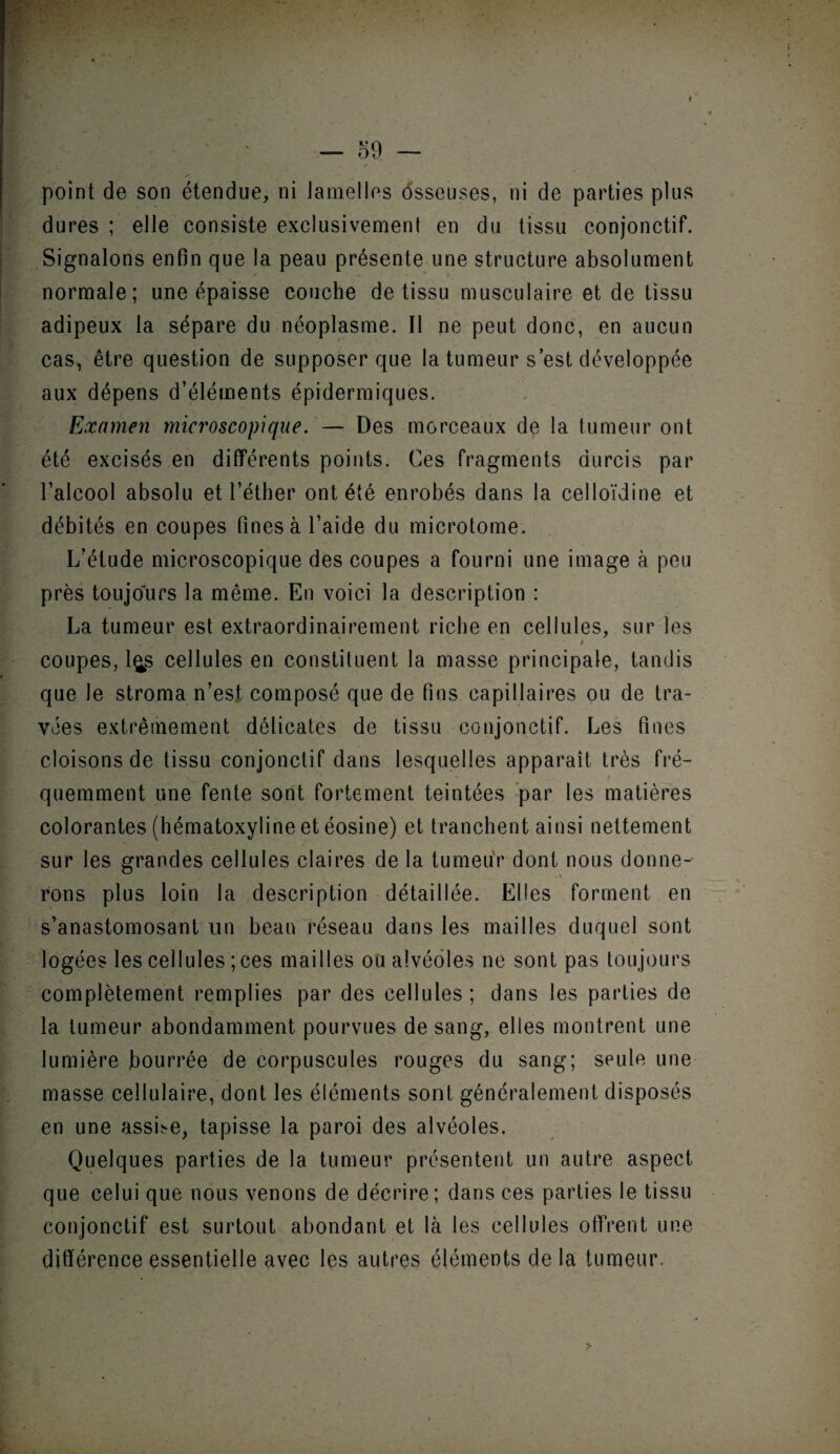 point de son étendue, ni lamelles osseuses, ni de parties plus dures ; elle consiste exclusivement en du tissu conjonctif. Signalons enfin que la peau présente une structure absolument f « • * i normale; une épaisse couche de tissu musculaire et de tissu adipeux la sépare du néoplasme. Il ne peut donc, en aucun cas, être question de supposer que la tumeur s’est développée aux dépens d’éléments épidermiques. Examen microscopique. — Des morceaux de la tumeur ont été excisés en différents points. Ces fragments durcis par l’alcool absolu et l’éther ont été enrobés dans la celloïdine et débités en coupes fines à l’aide du microtome. L’étude microscopique des coupes a fourni une image à peu près toujours la même. En voici la description : La tumeur est extraordinairement riche en cellules, sur les t coupes, l^s cellules en constituent la masse principale, tandis que le stroma n’est composé que de fins capillaires ou de tra¬ vées extrêmement délicates de tissu conjonctif. Les fines cloisons de tissu conjonctif dans lesquelles apparaît très fré¬ quemment une fente sont fortement teintées par les matières colorantes (hématoxyline et éosine) et tranchent ainsi nettement sur les grandes cellules claires de la tumeur dont nous donne¬ rons plus loin la description détaillée. Elles forment en s’anastomosant un beau réseau dans les mailles duquel sont logées les cellules ; ces mailles ou alvéoles ne sont pas toujours complètement remplies par des cellules ; dans les parties de la tumeur abondamment pourvues de sang, elles montrent une lumière bourrée de corpuscules rouges du sang; seule une masse cellulaire, dont les éléments sont généralement disposés en une assLe, tapisse la paroi des alvéoles. Quelques parties de la tumeur présentent un autre aspect que celui que nous venons de décrire; dans ces parties le tissu conjonctif est surtout abondant et là les cellules offrent une différence essentielle avec les autres éléments de la tumeur.