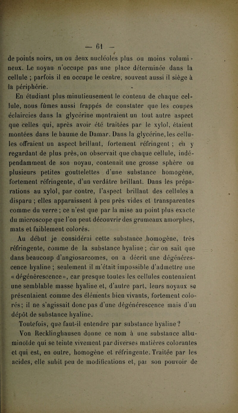 » ft — 61 - • t de points noirs, un ou deux nucléoles plus ou moins volumi - neux. Le noyau n’occupe pas une place déterminée dans la cellule ; parfois il en occupe le centre, souvent aussi il siège à la périphérie. En étudiant plus minutieusement le contenu de chaque cel¬ lule, nous fûmes aussi frappés de constater que les coupes éclaircies dans la glycérine montraient un tout autre aspect que celles qui, après avoir été traitées par le xyloî, étaient montées dans le baume de Damar. Dans la glycérine, les-cellu¬ les offraient un aspect brillant, fortement réfringent ; en y regardant de plus près, on observait que chaque cellule, indé¬ pendamment de son noyau, contenait une grosse sphère ou plusieurs petites gouttelettes d’une substance homogène, fortement réfringente, d’un verdâtre brillant. Dans les prépa¬ rations au xylol, par contre, l’aspect brillant des cellules a disparu ; elles apparaissent à peu près vides et transparentes comme du verre ; ce n’est que par la mise au point plus exacte du microscope que l’on peut découvrir des grumeaux amorphes, mats et faiblement colorés. Au début je considérai cette substance Jiomogène, très réfringente, comme de la substance hyaline ; car on sait que dans beaucoup d’angiosarcomes, on a décrit une dégénéres¬ cence hyaline ; seulement il m’était impossible d’admettre une « dégénérescence», car presque toutes les cellules contenaient une semblable masse hyaline et, d’autre part, leurs noyaux se présentaient comme des éléments bien vivants, fortement colo¬ rés; il ne s’agissait donc pas d’une dégénérescence mais d’un dépôt de substance hyaline. Toutefois, que faut-il entendre par substance hyaline? Von Recklinghausen donne ce nom à une substance albu¬ minoïde qui se teinte vivement par diverses matières colorantes et qui est, en outre, homogène et réfringente. Traitée par les acides, elle subit peu de modifications et, par son pouvoir de 4