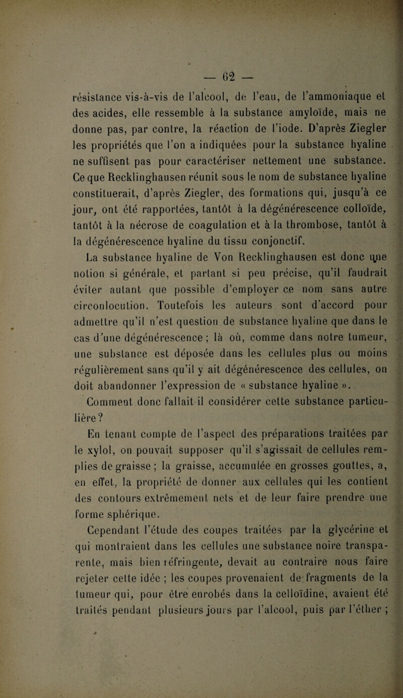 résistance vis-à-vis de l’alcool, de l’eau, de l’ammoniaque et des acides, elle ressemble à la substance amyloïde, mais ne donne pas, par contre, la réaction de l’iode. D’après Ziegler les propriétés que l’on a indiquées pour la substance hyaline ne suffisent pas pour caractériser nettement une substance. Ce que Recklinghausen réunit sous le nom de substance hyaline constituerait, d’après Ziegler, des formations qui, jusqu’à ce jour, ont été rapportées, tantôt à la dégénérescence colloïde, tantôt à la nécrose de coagulation et à la thrombose, tantôt à la dégénérescence hyaline du tissu conjonctif. La substance hyaline de Von Recklinghausen est donc que notion si générale, et partant si peu précise, qu’il faudrait éviter autant que possible d’employer ce nom sans autre circonlocution. Toutefois les auteurs sont d’accord pour admettre qu’il n’est question de substance hyaline que dans le cas d'une dégénérescence ; là où, comme dans notre tumeur, une substance est déposée dans les cellules plus ou moins régulièrement sans qu’il y ait dégénérescence des cellules, on doit abandonner l’expression de « substance hyaline ». Comment donc fallait il considérer cette substance particu¬ lière ? En tenant compte de l’aspect des préparations traitées par le xylol, on pouvait supposer qu’il s’agissait de cellules rem¬ plies dégraissé; la graisse, accumulée en grosses gouttes, a, en effet, la propriété de donner aux cellules qui les contient des contours extrêmement nets et de leur faire prendre une forme sphérique. Cependant l’étude des coupes traitées par la glycérine et qui montraient dans les cellules une substance noire transpa¬ rente, mais bien réfringente, devait au contraire nous faire rejeter cette idée ; les coupes provenaient de fragments de la tumeur qui, pour être enrobés dans la celloïdine, avaient été traités pendant plusieurs jours par l’alcool, puis par l’éther ;