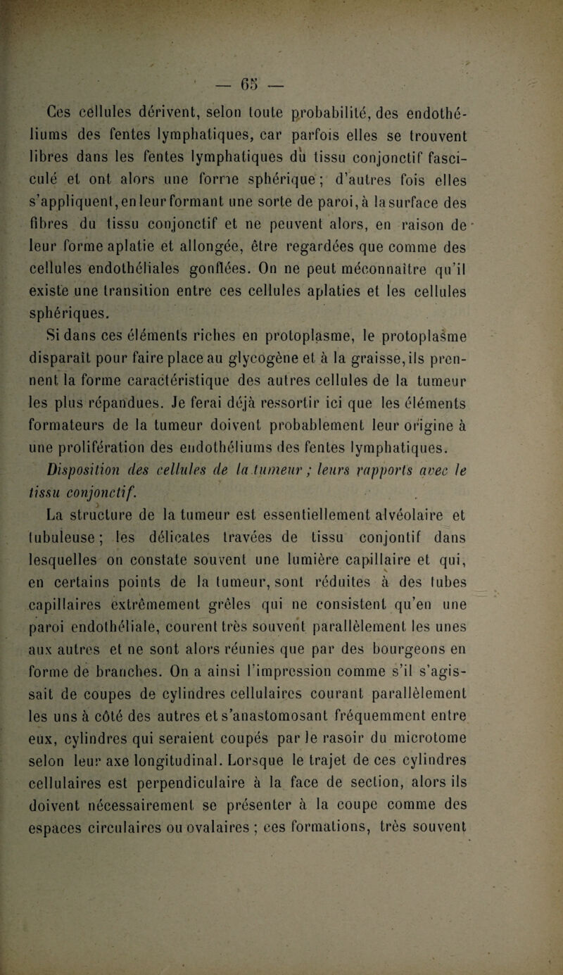 • ✓ Ces cellules dérivent, selon toute probabilité, des endothé¬ liums des fentes lymphatiques, car parfois elles se trouvent libres dans les fentes lymphatiques du tissu conjonctif fasci- culé et ont alors une forme sphérique ; d’autres fois elles s’appliquent, en leur formant une sorte de paroi, à la surface des fibres du tissu conjonctif et ne peuvent alors, en raison de' leur formeaplatie et allongée, être regardées que comme des cellules endothéliales gonflées. On ne peut méconnaître qu’il existe une transition entre ces cellules aplaties et les cellules sphériques. Si dans ces éléments riches en protoplasme, le protoplasme disparaît pour faire place au glycogène et à la graisse, ils pren¬ nent la forme caractéristique des autres cellules de la tumeur les plus répandues. Je ferai déjà ressortir ici que les éléments f formateurs de la tumeur doivent probablement leur origine à une prolifération des endothéliums des fentes lymphatiques. Disposition des cellules de la.tumeur ; leurs rapports avec le tissu conjonctif. La structure de la tumeur est essentiellement alvéolaire et tubuleuse ; les délicates travées de tissu conjontif dans lesquelles on constate souvent une lumière capillaire et qui, en certains points de la tumeur, sont réduites à des tubes capillaires extrêmement grêles qui ne consistent qu’en une paroi endothéliale, courent très souvent parallèlement les unes aux autres et ne sont alors réunies que par des bourgeons en forme de branches. On a ainsi l’impression comme s’il s’agis¬ sait de coupes de cylindres cellulaires courant parallèlement les uns à côté des autres et s’anastomosant fréquemment entre eux, cylindres qui seraient coupes par le rasoir du microtome selon leur axe longitudinal. Lorsque le trajet de ces cylindres cellulaires est perpendiculaire à la face de section, alors ils doivent nécessairement se présenter à la coupe comme des espaces circulaires ou ovalaires ; ces formations, très souvent