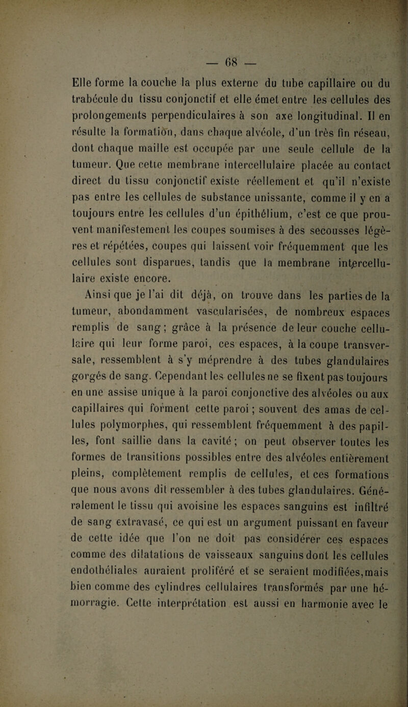 Elle forme la couche la plus externe du tube capillaire ou du trabécule du tissu conjonctif et elle émet entre les cellules des prolongements perpendiculaires à son axe longitudinal. Il en résulte la formation, dans chaque alvéole, d’un très fin réseau, dont chaque maille est occupée par une seule cellule de la tumeur. Que cette membrane intercellulaire placée au contact direct du tissu conjonctif existe réellement et qu’il n’existe pas entre les cellules de substance unissante, comme il y en a toujours entre les cellules d’un épithélium, c’est ce que prou¬ vent manifestement les coupes soumises à des secousses légè¬ res et répétées, coupes qui laissent voir fréquemment que les cellules sont disparues, tandis que la membrane int,ercellu- laire existe encore. Ainsi que je l’ai dit déjà, on trouve dans les parties de la tumeur, abondamment vascularisées, de nombreux espaces remplis de sang; grâce à la présence de leur couche cellu¬ laire qui leur forme paroi, ces espaces, à la coupe transver¬ sale, ressemblent à s’y méprendre à des tubes glandulaires gorgés de sang. Cependant les cellules ne se fixent pas toujours en une assise unique à la paroi conjonctive des alvéoles ou aux capillaires qui forment cette paroi ; souvent des amas de cel¬ lules polymorphes, qui ressemblent fréquemment à des papil¬ les, font saillie dans la cavité; on peut observer toutes les formes de transitions possibles entre des alvéoles entièrement pleins, complètement remplis de cellules, et ces formations que nous avons dit ressembler à des tubes glandulaires. Géné¬ ralement le tissu qui avoisine les espaces sanguins est infiltré de sang extravasé, ce qui est un argument puissant en faveur de cette idée que l’on ne doit pas considérer ces espaces comme des dilatations de vaisseaux sanguins dont les cellules endothéliales auraient proliféré et se seraient modifiées,mais bien comme des cylindres cellulaires transformés par une hé¬ morragie. Cette interprétation est aussi en harmonie avec le