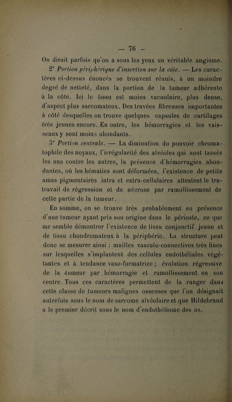 On dirait parfois qu’on a sous les yeux un véritable angiome. 2° Portion péri/thêrique d'insertion sur la côte. — Les earac- ières ci-dessus énoncés se trouvent réunis, à un moindre degré de netteté, dans la portion de la tumeur adhérente à la côte. Ici le tissu est moins vacuolaire, plus dense, d’aspect plus sarcomateux. Des travées fibreuses importantes à côté desquelles on trouve quelques capsules de cartilages très jeunes encore. En outre, les hémorragies et les vais¬ seaux y sont moins abondants. v 3° Portion centrale. — La diminution du pouvoir chroma- tophile des noyaux, l’irrégularité des alvéoles qui sont tassés les uns contre les autres, la présence d’hémorragies abon¬ dantes, où les hématies sont déformées, l’existence de petits amas pigmentaires intra et extra-cellulaires attestent le tra- travail de régression et de nécrose par ramollissement de cette partie de la tumeur. En somme, on se trouve très probablement en présence d’une tumeur ayant pris son origine dans le périoste, ce que me semble démontrer l’existence de tissu conjonctif jeune et de tissu chondromateux à la périphérie. La structure peut donc se mesurer ainsi : mailles vasculo-connectives très fines sur lesquelles s’implantent des cellules endothéliales végé¬ tantes et à tendance vaso-formatrice ; évolution régressive de la -tumeur par hémorragie et ramollissement en son centre. Tous ces caractères permettent de la ranger dans cette classe de tumeurs malignes osseuses que l’on désignait • •. autrefois sous le nom de sarcome alvéolaire et que Hildebrand a le premier décrit sous le nom d’endothéliome des os.