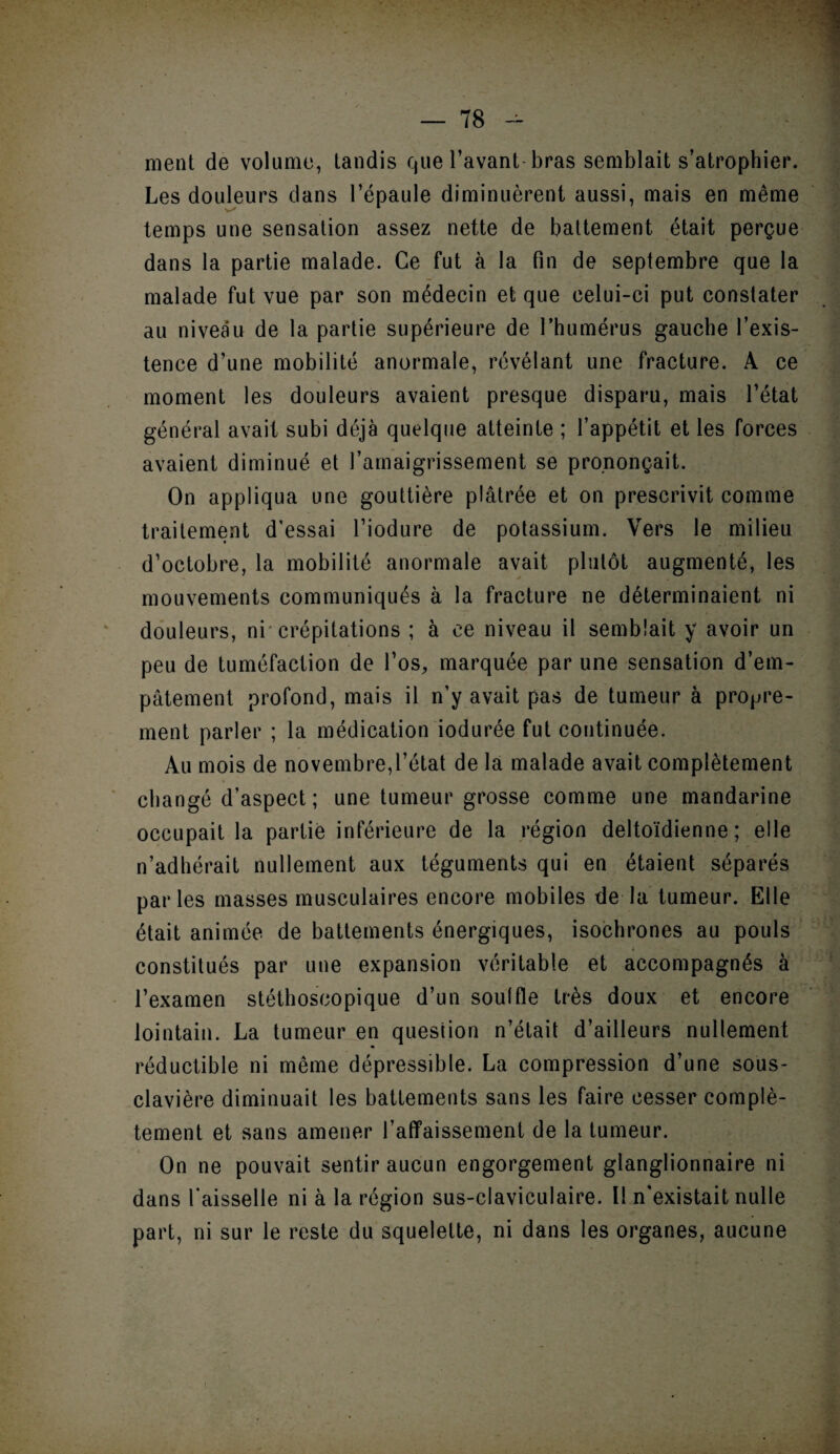 T8 -- ment de volume, tandis que l’avant-bras semblait s’atrophier. Les douleurs dans l’épaule diminuèrent aussi, mais en même temps une sensation assez nette de battement était perçue dans la partie malade. Ce fut à la fin de septembre que la malade fut vue par son médecin et que celui-ci put constater au niveau de la partie supérieure de l’humérus gauche l’exis¬ tence d’une mobilité anormale, révélant une fracture. A ce moment les douleurs avaient presque disparu, mais l’état général avait subi déjà quelque atteinte ; l’appétit et les forces avaient diminué et l’amaigrissement se prononçait. On appliqua une gouttière plâtrée et on prescrivit comme traitement d’essai l’iodure de potassium. Vers le milieu d’octobre, la mobilité anormale avait plutôt augmenté, les mouvements communiqués à la fracture ne déterminaient ni douleurs, ni crépitations ; à ce niveau il semblait y avoir un peu de tuméfaction de l’os, marquée par une sensation d’em¬ pâtement profond, mais il n’y avait pas de tumeur à propre¬ ment parler ; la médication iodurée fut continuée. Au mois de novembre,l’état de la malade avait complètement changé d’aspect; une tumeur grosse comme une mandarine occupait la partie inférieure de la région deltoïdienne ; elle n’adhérait nullement aux téguments qui en étaient séparés parles masses musculaires encore mobiles de la tumeur. Elle était animée de battements énergiques, isochrones au pouls constitués par une expansion véritable et accompagnés à l’examen stéthoscopique d’un soûl fie très doux et encore lointain. La tumeur en question n’était d’ailleurs nullement réductible ni meme dépressible. La compression d’une sous- clavière diminuait les battements sans les faire cesser complè¬ tement et sans amener l’affaissement de la tumeur. On ne pouvait sentir aucun engorgement glanglionnaire ni dans faisselle ni à la région sus-claviculaire. Il n'existait nulle part, ni sur le reste du squelette, ni dans les organes, aucune !