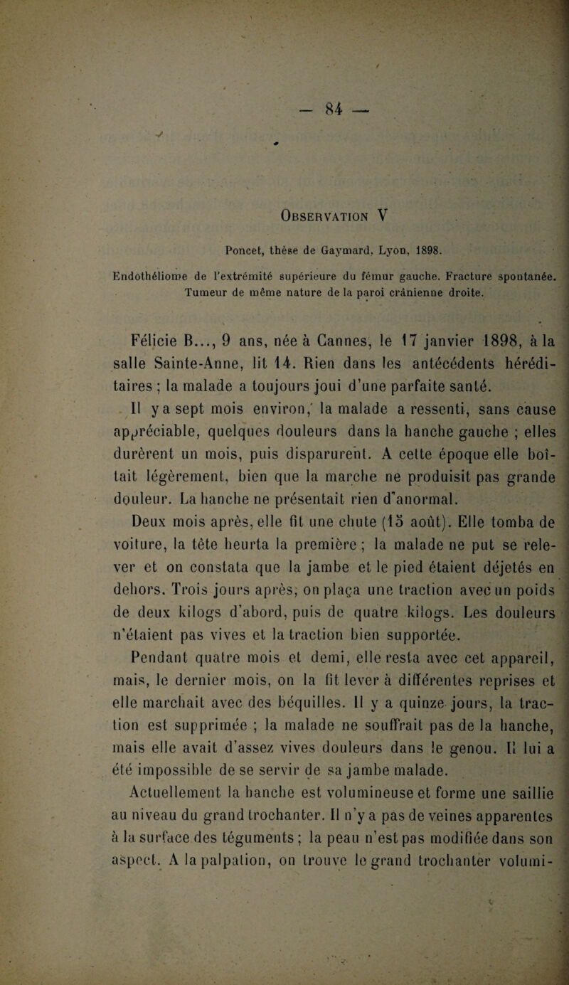 Observation V Poncet, thèse de Gaymard,. Lyon, 1898. Endothélioroe de l'extrémité supérieure du fémur gauche. Fracture spontanée. Tumeur de même nature de la paroi crânienne droite. Félicie B..., 9 ans, née à Cannes, le 17 janvier 1898, à la salle Sainte-Anne, lit 14. Rien dans les antécédents hérédi¬ taires ; la malade a toujours joui d’une parfaite sanlé. Il y a sept mois environ,' la malade a ressenti, sans cause appréciable, quelques douleurs dans la hanche gauche ; elles durèrent un mois, puis disparurent. A cette époque elle boi¬ tait légèrement, bien que la marche ne produisit pas grande douleur. La hanche ne présentait rien d'anormal. Deux mois après, elle fit une chute (15 août). Elle tomba de voiture, la tête heurta la première; la malade ne put se rele¬ ver et on constata que la jambe et le pied étaient déjetés en dehors. Trois jours après, on plaça une traction avec un poids de deux kilogs d’abord, puis de quatre kilogs. Les douleurs n’étaient pas vives et la traction bien supportée. Pendant quatre mois et demi, elle resta avec cet appareil, mais, le dernier mois, on la fit lever à différentes reprises et elle marchait avec des béquilles. Il y a quinze jours, la trac¬ tion est supprimée ; la malade ne souffrait pas de la hanche, mais elle avait d’assez vives douleurs dans le genou. Il lui a été impossible de se servir de sa jambe malade. Actuellement la hanche est volumineuse et forme une saillie au niveau du grand trochanter. Il n’y a pas de veines apparentes à la surface des téguments ; la peau n’est pas modifiée dans son aspect. A la palpation, on trouve le grand trochanter volumi-