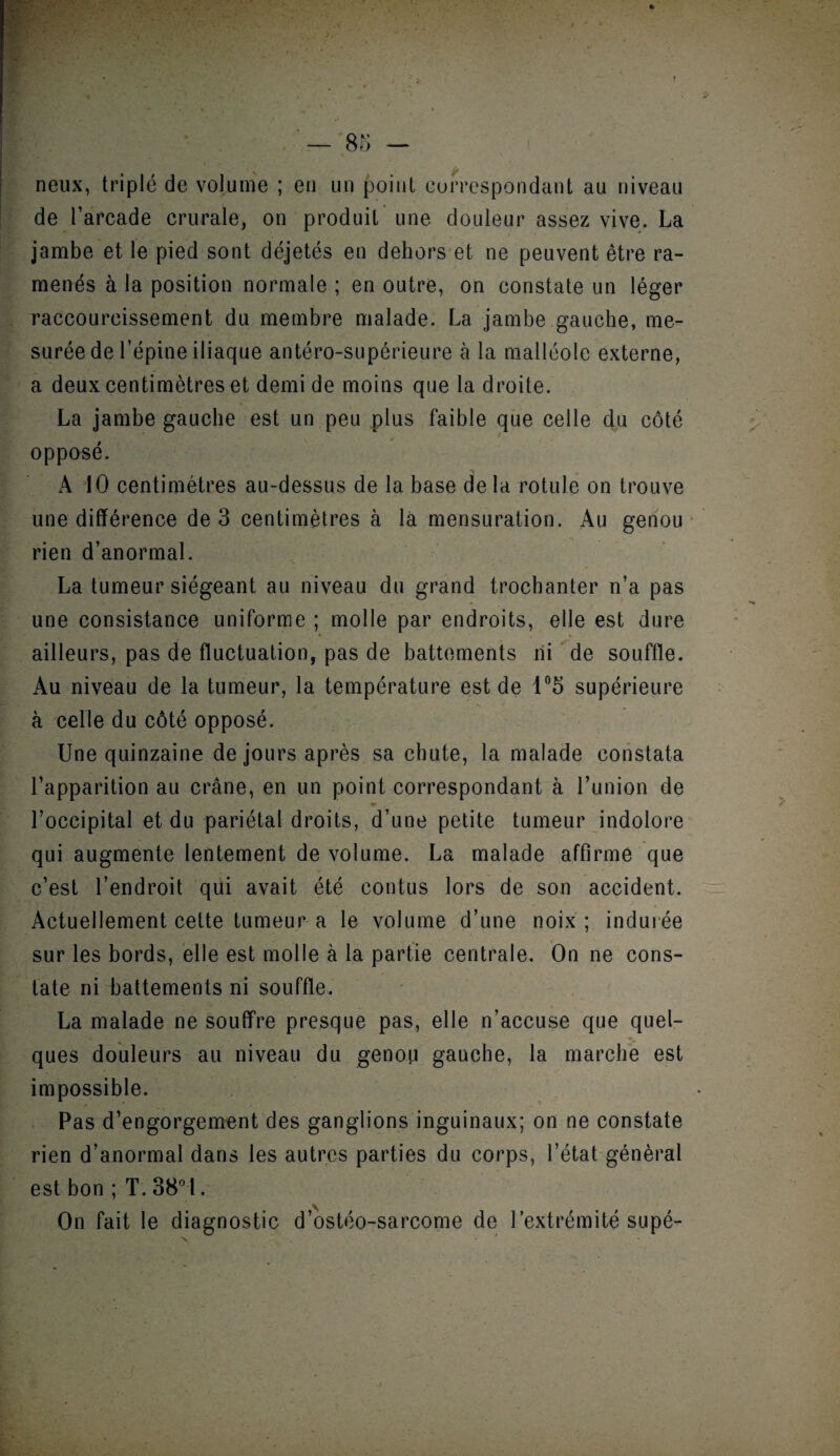 + — 85 - neux, triplé de volume ; en un point correspondant au niveau de l’arcade crurale, on produit une douleur assez vive. La jambe et le pied sont déjetés en dehors et ne peuvent être ra¬ menés à la position normale ; en outre, on constate un léger raccourcissement du membre malade. La jambe gauche, me¬ surée de l’épine iliaque antéro-supérieure à la malléole externe, a deux centimètres et demi de moins que la droite. • * La jambe gauche est un peu plus faible que celle du côté opposé. A 10 centimètres au-dessus de la base delà rotule on trouve une différence de 3 centimètres à la mensuration. Au genou rien d’anormal. La tumeur siégeant au niveau du grand trochanter n’a pas une consistance uniforme ; molle par endroits, elle est dure ailleurs, pas de fluctuation, pas de battements ni de souffle. Au niveau de la tumeur, la température est de 1°5 supérieure à celle du côté opposé. Une quinzaine de jours après sa chute, la malade constata l’apparition au crâne, en un point correspondant à l’union de !■ , l’occipital et du pariétal droits, d’une petite tumeur indolore qui augmente lentement de volume. La malade affirme que c’est l’endroit qui avait été contus lors de son accident. Actuellement cette tumeur a le volume d’une noix ; indurée sur les bords, elle est molle à la partie centrale. On ne cons¬ tate ni battements ni souffle. La malade ne souffre presque pas, elle n’accuse que quel- * *•* ques douleurs au niveau du genou gauche, la marche est impossible. Pas d’engorgement des ganglions inguinaux; on ne constate rien d’anormal dans les autres parties du corps, l’état général est bon ; T. 38° I. On fait le diagnostic d’ostéo-sarcome de l’extrémité supé-