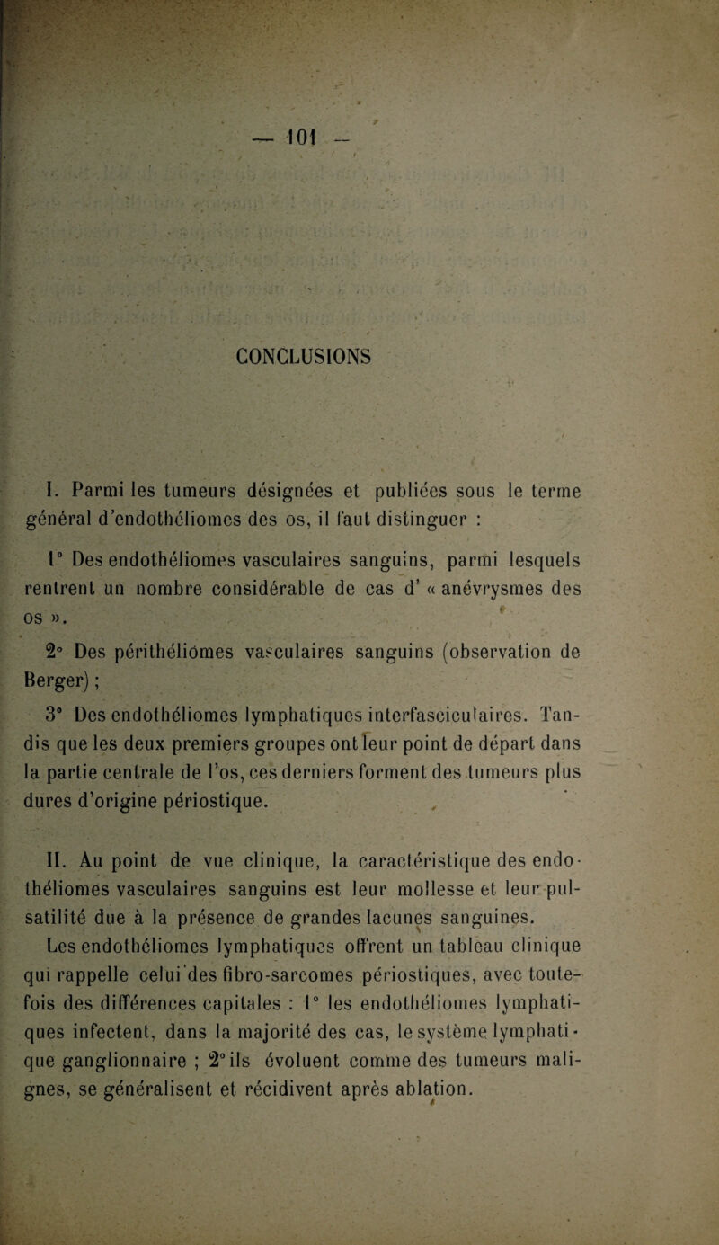 CONCLUSIONS I. Parmi les tumeurs désignées et publiées sous le terme général d’endothéliomes des os, il faut distinguer : 1° Des endothéliomes vasculaires sanguins, parmi lesquels rentrent un nombre considérable de cas d’« anévrysmes des os ». 2° Des périthéliômes vasculaires sanguins (observation de Berger) ; 3° Des endothéliomes lymphatiques interfasciculaires. Tan¬ dis que les deux premiers groupes ont leur point de départ dans la partie centrale de l’os, ces derniers forment des tumeurs plus dures d’origine périostique. II. Au point de vue clinique, la caractéristique des endo- théliomes vasculaires sanguins est leur mollesse et leur pul¬ satilité due à la présence de grandes lacunes sanguines. Les endothéliomes lymphatiques offrent un tableau clinique qui rappelle celui’des fibro-sarcomes périostiques, avec toute¬ fois des différences capitales : 1° les endothéliomes lymphati¬ ques infectent, dans la majorité des cas, le système Iymphati * que ganglionnaire ; 2°ils évoluent comme des tumeurs mali¬ gnes, se généralisent et récidivent après ablation.