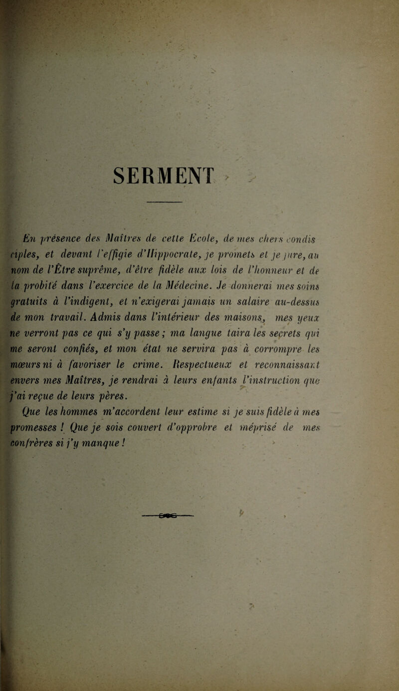 J SERMENT En présence des Maîtres de cette Ecole, de mes chers con dis ciples, et devant l'effigie d’Hippocrate, je promets et je jure, au nom de l’Être suprême, d’être fidèle aux lois de l’honneur et de s la probité dans l’exercice de la Médecine. Je donnerai mes soins gratuits à l’indigent, et n’exigerai jamais un salaire au-dessus de mon travail. Admis dans l’intérieur des maisons, mes yeux ne verront pas ce qui s’y passe ; ma langue taira les secrets qui t me seront confiés, et mon état ne servira pas à corrompre les mœurs ni à favoriser le crime. Respectueux et reconnaissant envers mes Maîtres, je rendrai à leurs enfants l’instruction que j’ai reçue de leurs pères. Que les hommes m’accordent leur estime si je suis fidèle à mes promesses ! Que je sois couvert d’opprobre et méprisé de mes confrères si j’y manque ! >