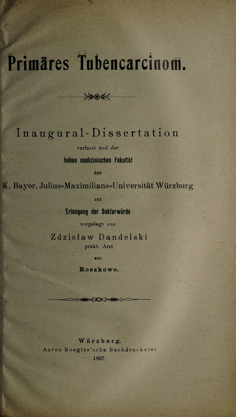 Primäres Tnbencarcinom. Inaugural-Dissertation verfasst und der hohen medizinischen Fakultät v k der K. Bayer. Julius-Maximilians-Universität Würzburg zur Erlangung der Doktorwürde vorgelegt von Zdzisiaw Dandelski prakt. Arzt , t y aus Rosjjkowo. W ii r z b 11 r g. Anton Boegler’sche Buchdruckerei 1907. Pt's.