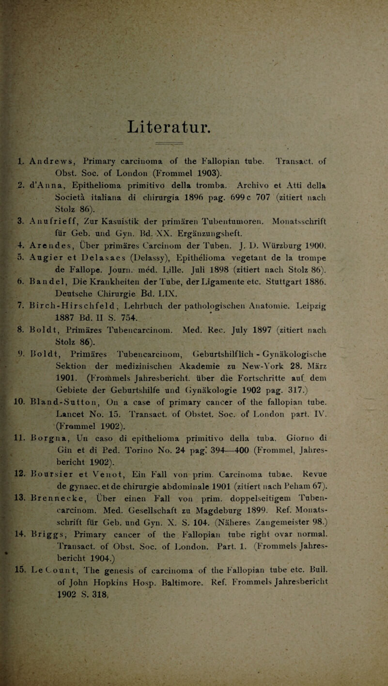 Literatur. 1. Andrews, Primary careinoma of the Fallopian tube. Transaet. of Obst. Soc. of London (Frommei 1903). 2. d’Anna, Epithelioma primitivo della tromba. Archivo et Atti dclla Societä italiana di chinirgia 1896 pag. 699 c 707 (zitiert nach Stolz 86). 3. Anufrieff, Zur Kasuistik der primären Tubentumoren. Monatsschrift für Geb. und Gyn. Bd. XX. Ergänzungsheft. 4. Arendes, Über primäres Carcinom der Tuben. J. D. Würzburg 1900. 5. Augier et Delasaes (Delassy), Epithelioma vegetant de la trompe de Fallope. Journ. med. Lille. Juli 1898 (zitiert nach Stolz 86). 6. Bändel, Die Krankheiten der Tube, der Ligamente etc. Stuttgart 1886. Deutsche Chirurgie Bd. LIX. 7. Birch-Hirschfeld; Lehrbuch der pathologischen Anatomie. Leipzig 1887 Bd. II S. 754. 8. Boldt, Primäres Tubencarcinom. Med. Rec. July 1897 (zitiert nach Stolz 86). 9. Boldt, Primäres Tubencarcinom, Geburtshilflich - Gynäkologische Sektion der medizinischen Akademie zu New-York 28. März 1901. (Froriimels Jahresbericht, über die Fortschritte auf dem Gebiete der Geburtshilfe und Gynäkologie 1902 pag. 317.) 10. Bland-Sutton, On a case of primary cancer of the fallopian tube. Lancet No. 15. Transact. of Obstet. Soc. of London part, IV. (Fromm el 1902). 11. Borgna, Un caso di epithelioma primitivo della tuba. Giorno di Gin et di Ped. Torino No. 24 pag! 394—400 (Frommei, Jahres¬ bericht 1902). 12. Boursier et Venot, Ein Fall von prim. Carcinoma tubae. Revue de gynaec.etde Chirurgie abdominale 1901 (zitiert nach Peham 67). 13. Bre nnecke, Über einen Fall von prim, doppelseitigem Tuben¬ carcinom. Med. Gesellschaft zu Magdeburg 1899. Ref. Monats¬ schrift für Geb. und Gyn. X. S. 104. (Näheres Zangemeister 98.) 14. Briggs, Primary cancer of the Fallopian tube right ovar normal. Transact. of Obst. Soc. of London. Part. 1. (Frommeis Jahres¬ bericht 1904.) 15. Le Count, The genesis of careinoma of the Fallopian tube etc. Bull. of John Hopkins Hosp. Baltimore. Ref, Frommeis Jahresbericht 1902 S. 318,