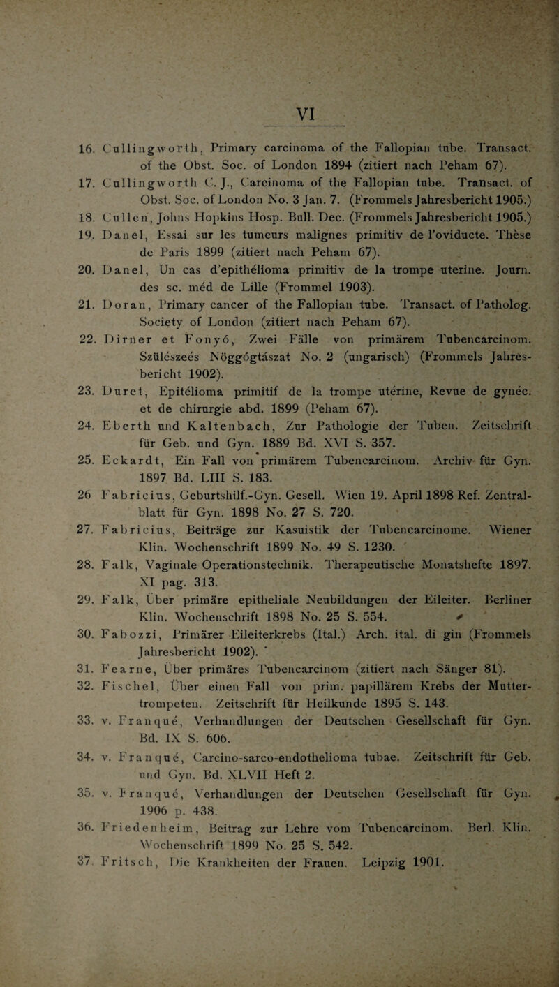 16. Cullingworth, Primary Carcinoma of the Fallopiaii tube. Transact. of the Obst. Soc. of London 1894 (zitiert nach Peham 67). 17. Cullingworth C. J., Carcinoma of the Fallopian tube. Transact. of Obst. Soc. of London No. 3 Jan. 7. (Frommeis Jahresbericht 1905.) 18. Lullen, Johns Hopkins Hosp. Bull. Dec. (Frommeis Jahresbericht 1905.) 19. Danel, Essai sur les tumeurs malignes primitiv de l’oviducte. These de Paris 1899 (zitiert nach Peham 67). 20. Danel, Un cas d’epithelioma primitiv de la trompe uterine. Journ. des sc. med de Lille (Frommel 1903). 21. Doran, Primary cancer of the Fallopian tube. Transact. of Patholog. Society of London (zitiert nach Peham 67). 22. Dir Per et Fonyö, Zwei Fälle von primärem Tubencarcinom. Szüleszees Nöggogtaszat No. 2 (ungarisch) (Frommeis Jahres¬ bericht 1902). 23. Duret, Epitelioma primitif de la trompe uterine, Revue de gynec. et de Chirurgie abd. 1899 (Peham 67). 24. Eberth und Kaltenbach, Zur Pathologie der Tuben. Zeitschrift für Geb. und Gyn. 1889 Bd. XVI S. 357. 25. Eckardt, Ein Fall von primärem Tubencarcinom. Archiv für Gyn. 1897 Bd. LIII S. 183. 26 Fabricius, Geburtshilf.-Gyn. Gesell. Wien 19. April 1898 Ref. Zentral¬ blatt für Gyn. 1898 No. 27 S. 720. 27. Fabricius, Beiträge zur Kasuistik der Tubencarcinome. Wiener Klin. Wochenschrift 1899 No. 49 S. 1230. 28. Falk, Vaginale Operationstechnik. Therapeutische Monatshefte 1897. XI pag. 313. 29. Falk, Eber primäre epitheliale Neubildungen der Eileiter. Berliner Klin. Wochenschrift 1898 No. 25 S. 554. * 30. Fabozzi, Primärer Eileiterkrebs (Ital.) Arch. ital. di gin (Frommeis Jahresbericht 1902). 31. Fearne, Über primäres Tubencarcinom (zitiert nach Sänger 81). 32. Fischei, Über einen Fall von prim, papillärem Krebs der Mutter¬ trompeten. Zeitschrift für Heilkunde 1895 S. 143. 33. v. Franque, Verhandlungen der Deutschen Gesellschaft für Gyn. Bd. IX S. 606. 34. v. Franque, Carcino-sarco-endothelioma tubae. Zeitschrift für Geb. und Gyn. Bd. XLVII Heft 2. 35. v. franque, Verhandlungen der Deutschen Gesellschaft für Gyn. 1906 p. 438. 36. Friedenheim, Beitrag zur Lehre vom Tubencarcinom. Berl. Klin. Wochenschrift 1899 No. 25 S. 542. 37 Fritsch, Die Krankheiten der Frauen. Leipzig 1901.