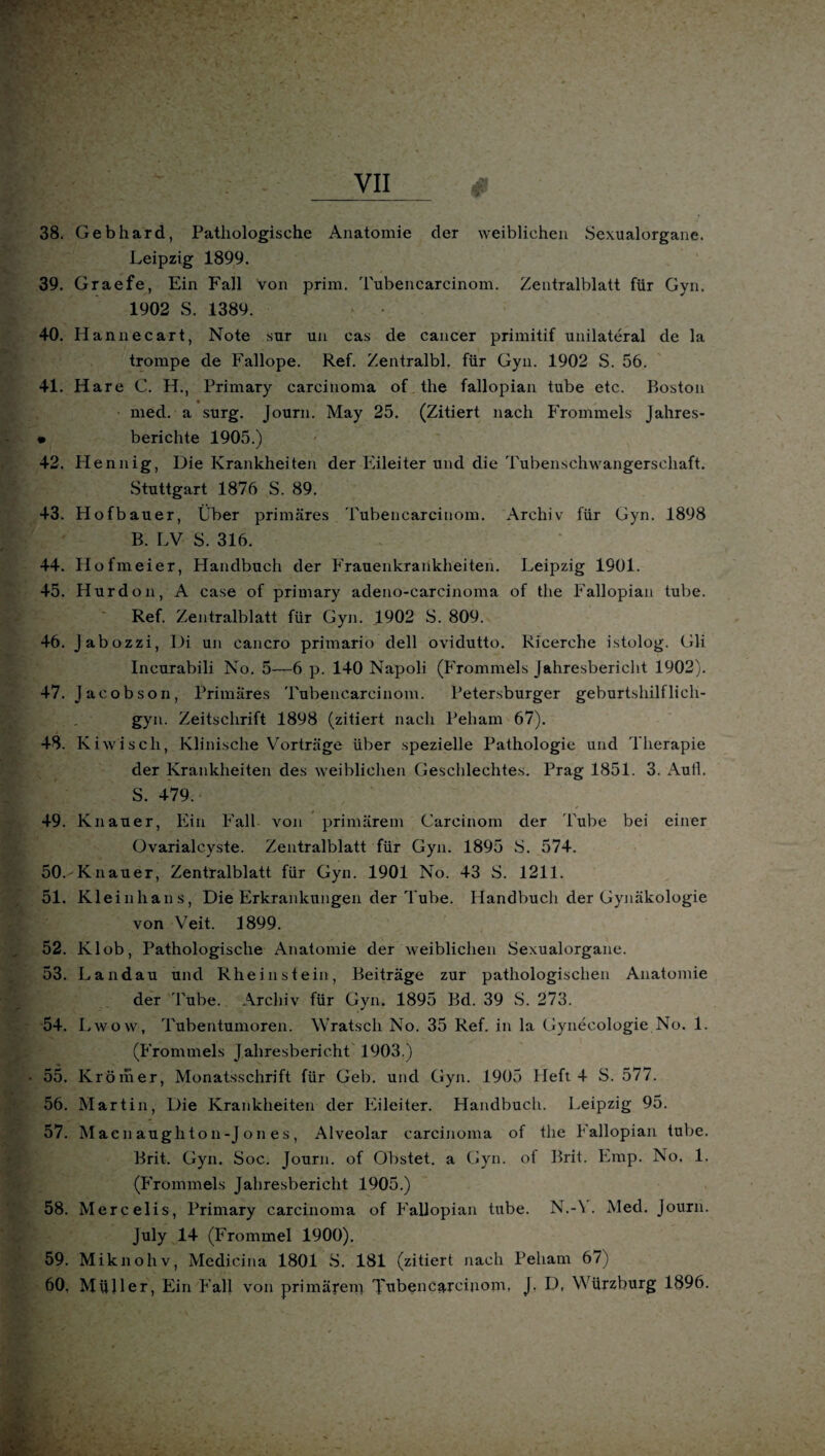 38. Gebhard, Pathologische Anatomie der weiblichen Sexualorgane. Leipzig 1899. 39. Graefe, Ein Fall von prim. Tubencarcinom. Zentralblatt für Gyn. 1902 S. 1389. 40. Hannecart, Note sur un cas de cancer primitif unilateral de la trompe de Fallope. Ref. Zentralbl. für Gyn. 1902 S. 56. 41. Hare C. H., Primary carcinoma of the fallopian tube etc. Boston med. a surg. Journ. May 25. (Zitiert nach Frommeis Jahres- • berichte 1905.) 42. Hennig, Die Krankheiten der Eileiter und die Tubenschwangerschaft. Stuttgart 1876 S. 89. 43. Hofbauer, Über primäres Tubencarcinom. Archiv für Gyn. 1898 B. LV S. 316. 44. Hofmeier, Handbuch der Frauenkrankheiten. Leipzig 1901. 45. Hurdon, A case of primary adeno-carcinoma of the Fallopian tube. Ref. Zentralblatt für Gyn. 1902 S. 809. 46. Jabozzi, Di un cancro primario dell ovidutto. Ricerehe istolog. Gli Incurabili No. 5—6 p. 140 Napoli (Frommeis Jahresbericht 1902). 47. Jacobson, Primäres Tubencarcinom. Petersburger geburtshilflich- gyn. Zeitschrift 1898 (zitiert nach Peharn 67). 48. K iwiscli, Klinische Vorträge über spezielle Pathologie und Therapie der Krankheiten des weiblichen Geschlechtes. Prag 1851. 3. Aull. S. 479. 49. Knauer, Ein Fall von primärem Carcinom der Tube bei einer üvarialcyste. Zentralblatt für Gyn. 1895 S. 574. 50. Knauer, Zentralblatt, für Gyn. 1901 No. 43 S. 1211. 51. Kleiuhans, Die Erkrankungen der Tube. Handbuch der Gynäkologie. von Veit. 1899. 52. Kl ob, Pathologische Anatomie der weiblichen Sexualorgane. 53. Landau und Rheinstein, Beiträge zur pathologischen Anatomie der Tube. Archiv für Gyn. 1895 Bd. 39 S. 273. 54. Lwow, Tubentumoren. Wratsch No. 35 Ref. in la Gynecologie No. 1. (Frommeis Jahresbericht 1903.) 55. Kröraer, Monatsschrift für Geb. und Gyn. 1905 Heft 4 S. 577. 56. Martin, Die Krankheiten der Eileiter. Handbuch. Leipzig 95. 57. Macnaughton-Jon es, Alveolar carcinoma of the f allopian tube. Brit. Gyn. Soc. Journ. of Obstet, a Gyn. ot Brit. Emp. No. 1. (Frommeis Jahresbericht 1905.) 58. Mercelis, Primary carcinoma of Fallopian tube. N.-\ . Med. Journ. July 14 (Frommei 1900). 59. Miknohv, Medicina 1801 S. 181 (zitiert nach Peliam 67) 60. Müller, Ein Fall von primärem Tubencarcinom, J. D, Würzburg 1896.