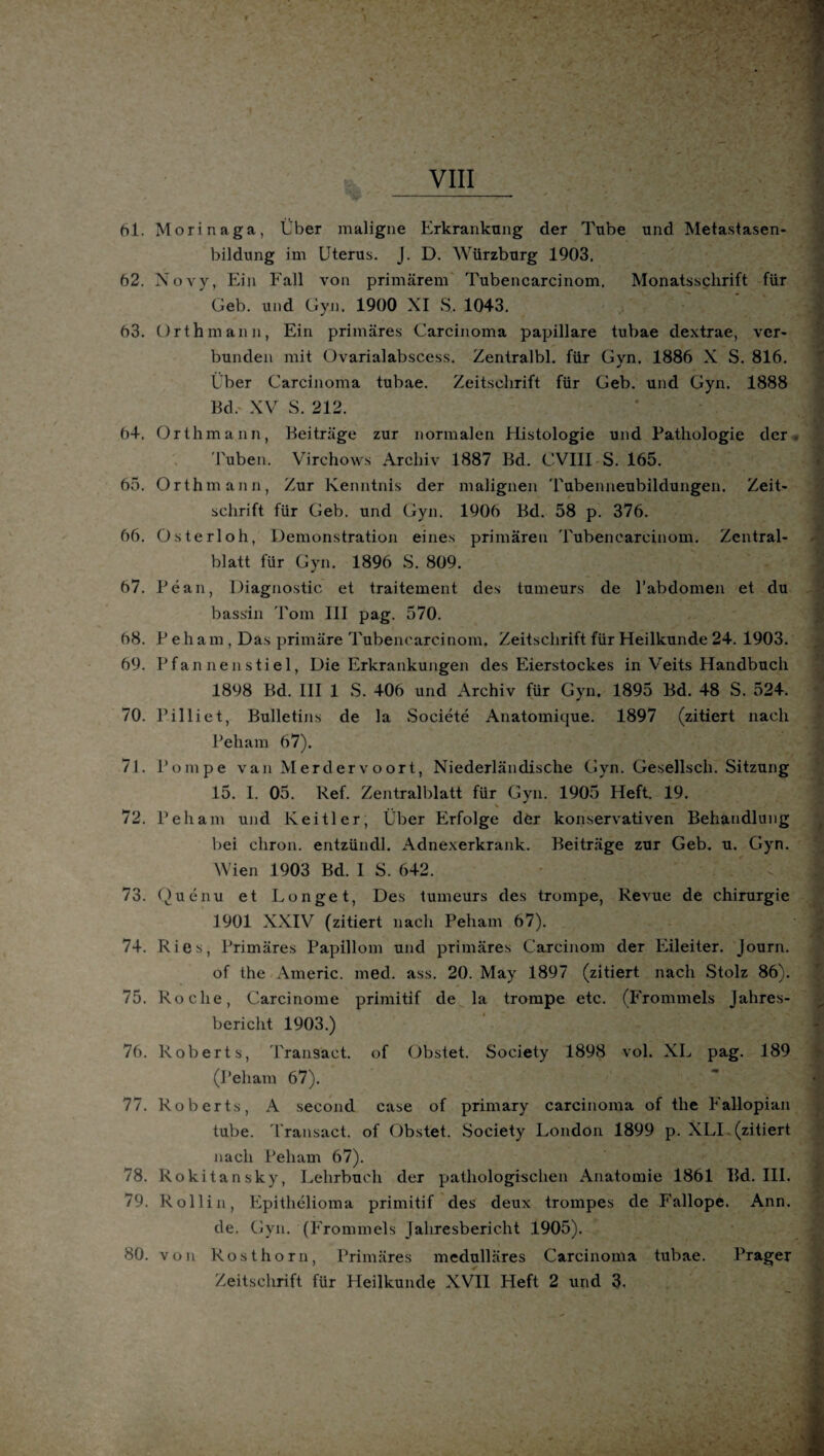 hl. Morinaga, Über maligne Erkrankung der Tube und Metastasen¬ bildung im Uterus. J. D. Würzburg 1903. 62. Novy, Ein Fall von primärem Tubencarcinom, Monatsschrift für Geb. und Gyn, 1900 XI S. 1043. 63. Orth mann, Ein primäres Carcinoma papillare tubae dextrae, ver¬ bunden mit Ovarialabscess. Zentralbl. für Gyn. 1886 X S. 816. Über Carcinoma tubae. Zeitschrift für Geb. und Gyn. 1888 Bd. XV S. 212. 64. Orthmann, Beiträge zur normalen Histologie und Pathologie der Tuben. Virchows Archiv 1887 Bd. CVIII S. 165. 65. Orthmann, Zur Kenntnis der malignen Tubenneubildungen. Zeit¬ schrift für Geb. und Gyn. 1906 Bd. 58 p. 376. 66. Osterloh, Demonstration eines primären Tubencarcinom. Zentral¬ blatt für Gyn. 1896 S. 809. 67. Pean, Diagnostic et traitement des tumeurs de l’abdomen et du bassin Tom III pag. 570. 68. Peham, Das primäre Tubencarcinom. Zeitschrift für Heilkunde 24. 1903. 69. Pfan nen s ti e 1, Die Erkrankungen des Eierstockes in Veits Handbuch 1898 Bd. III 1 S. 406 und Archiv für Gyn. 1895 Bd. 48 S. 524. 70. Pilliet, Bulletins de la Societe Anatomique. 1897 (zitiert nach Peham 67). 71. Pompe van Merdervoort, Niederländische Gyn. Gesellsch. Sitzung 15. I. 05. Ref. Zentralblatt für Gyn. 1905 Heft. 19. 72. Peham und Keitler, Über Erfolge der konservativen Behandlung bei cliron. entzündl. Adnexerkrank. Beiträge zur Geb. u. Gyn. Wien 1903 Bd. I S. 642. 73. Quenu et Longet, Des tumeurs des trompe, Revue de Chirurgie 1901 XXIV (zitiert nach Peham 67). 74. Ries, Primäres Papillom und primäres Carcinom der Eileiter. Journ. of the Americ. med. ass. 20. May 1897 (zitiert nach Stolz 86). 75. Roche, Carcinome primitif de la trompe etc. (Frommeis Jahres¬ bericht 1903.) 76. Roberts, Transact. of Obstet. Society 1898 vol. XL pag. 189 (Peham 67). 77. Roberts, A second case of primary carcinoma of the Fallopian tube. Transact. of Obstet. Society London 1899 p. XLI (zitiert nach Peham 67). 78. Rokitansky, Lehrbuch der pathologischen Anatomie 1861 Bd. III. 79. Rollin, Epithelioma primitif des deux trompes de Fallope. Ann. de. Gyn. (Frommeis Jahresbericht 1905). 80. von Rosthorn, Primäres medulläres Carcinoma tubae. Prager Zeitschrift für Heilkunde XVII Heft 2 und 3,