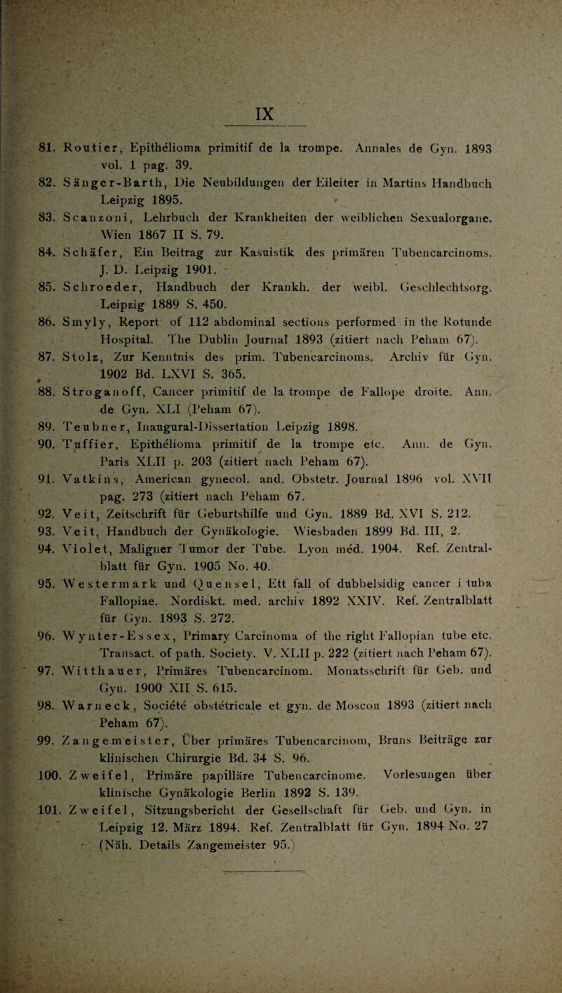 81. Routier, Epithelioma primitif de la trompe. Annales de Gyn. 1893 vol. 1 pag. 39. 82. Sänger-Barth, Die Neubildungen der Eileiter in Martins Handbuch Leipzig 1895. * 83. Scanzoni, Lehrbuch der Krankheiten der weiblichen Sexualorgane. Wien 1867 II S. 79. 84. Schäfer, Ein Beitrag zur Kasuistik des primären Tubencarcinoms. J. D. Leipzig 1901. 85. Schroeder, Handbuch der lvrankh, der weibl. Geschlechtsorg. Leipzig 1889 S. 450. 86. Smyly, Report of 112 abdominal sections performed in thc Rotunde Hospital. The Dublin Journal 1893 (zitiert nach Beham 67). 87. Stolz, Zur Kenntnis des prim. Tubencarcinoms. Archiv für Gyn. 1902 Bd. LXVI S. 365. 0 88. Stroganoff, Cancer primitif de la trompe de Fallope droite. Ann. de Gyn. XLI (Beham 67). 89. Teubner, Inaugural-Dissertation Leipzig 1898. 90. Tuffier, Epithelioma primitif de la trompe etc. Ann. de Gyn. Baris XLII p. 203 (zitiert nach Beham 67). 91. Vatkins, American gynecol. and. Obstetr. Journal 1896 vol. XVIt pag. 273 (zitiert nach Beham 67. 92. Veit, Zeitschrift für Geburtshilfe und Gyn. 1889 Bd. XVI S. 212. 93. Veit, Handbuch der Gynäkologie. Wiesbaden 1899 Bd. III, 2. 94. Violet, Maligner Iumor der Tube. Lyon med. 1904. Ref. Zentral¬ blatt für Gyn. 1905 No. 40. 95. Wester mark und Quensel, Ett fall of dubbelsidig eancer i tuba Fallopiae. Nordiskt. med. areliiv 1892 XXIV. Ref. Zentralblatt für Gyn. 1893 S. 272. - s ' 96. Wynter-Essex, Primary Carcinoma of the right Fallopiaii tube etc. Transact. of path. Society. V. XLII p. 222 (zitiert nach Beham 67). 97. Witthauer, Brimäres Tubencarcinom. Monatsschrift für Geb. und Gyn. 1900 XII S. 615. 98. Warn eck, Societe obstetricale et gyn. de Moscou 1893 (zitiert nach Beham 67). 99. Zangemeister, Über primäres Tubencarcinom, Bruns Beiträge zur klinischen Chirurgie Bd. 34 S. 96. 100. Zweifel, Brimäre papilläre Tubencarcinome. Vorlesungen über klinische Gynäkologie Berlin 1892 S. 139. 101. Zweifel, Sitzungsbericht der Gesellschaft für Geb. und Gyn. in Leipzig 12. März 1894. Ref. Zentralblatt tür Gyn. 1894 No. 27 (Näh, Details Zangemeister 95.)