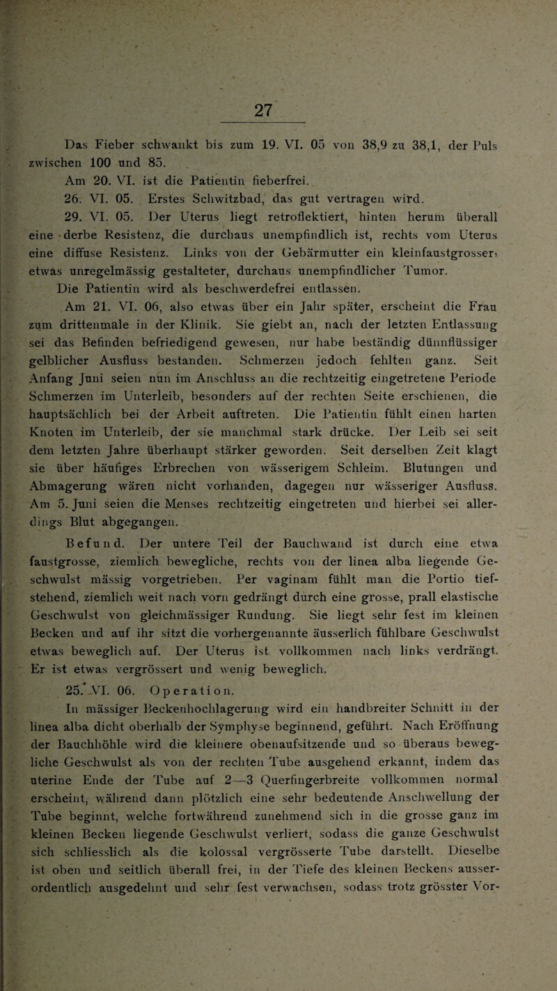 ' zwischen 100 und 85. Am 20. VI. ist die Patientin fieberfrei. 26. VI. 05. Erstes Schwitzbad, das gut vertragen wird. 29. VI. 05. Der Uterus liegt retroflektiert, hinten herum überall eine ■ derbe Resistenz, die durchaus unempfindlich ist, rechts vom Uterus eine diffuse Resistenz. Links von der Gebärmutter ein kleinfaustgrosser i etwas unregelmässig gestalteter, durchaus unempfindlicher Tumor. Die Patientin wird als beschwerdefrei entlassen. Am 21. VI. 06, also etwas über ein Jahr später, erscheint die Frau zum drittenmale in der Klinik. Sie giebt an, nach der letzten Entlassung sei das Befinden befriedigend gewesen, nur habe beständig dünnflüssiger gelblicher Ausfluss bestanden. Schmerzen jedoch fehlten ganz. Seit Anfang Juni seien nun im Anschluss an die rechtzeitig eingetretene Periode Schmerzen im Unterleib, besonders auf der rechten Seite erschienen, die hauptsächlich bei der Arbeit auftreten. Die Patientin fühlt einen harten Knoten im Unterleib, der sie manchmal stark drücke. Der Leib sei seit dem letzten Jahre überhaupt stärker geworden. Seit derselben Zeit klagt sie über häufiges Erbrechen von wässerigem Schleim. Blutungen und Abmagerung wären nicht vorhanden, dagegen nur wässeriger Ausfluss. Am 5. Juni seien die Menses rechtzeitig eingetreten und hierbei sei aller¬ dings Blut abgegangen. Befund. Der untere Teil der Bauchwand ist durch eine etwa faustgrosse, ziemlich bewegliche, rechts von der linea alba liegende Ge¬ schwulst mässig vorgetrieben. Per vaginam fühlt man die Portio tief- steliend, ziemlich weit nach vorn gedrängt durch eine grosse, prall elastische Geschwulst von gleichmässiger Rundung. Sie liegt sehr fest im kleinen Becken und auf ihr sitzt die vorhergenannte äusserlich fühlbare Geschwulst etwas beweglich auf. Der Uterus ist vollkommen nach links verdrängt. Er ist etwas vergrössert und wenig beweglich. 25.-VI. 06. Operation. In mässiger Beckenhochlagerung wird ein handbreiter Schnitt in der linea alba dicht oberhalb der Symphyse beginnend, geführt. Nach Eröffnung der Bauchhöhle wird die kleinere obenaufsitzende und so überaus beweg¬ liche Geschwulst als von der rechten Tube ausgehend erkannt, indem das uterine Ende der Tube auf 2—3 Querfingerbreite vollkommen normal erscheint, während dann plötzlich eine sehr bedeutende Anschwellung der Tube beginnt, welche fortwährend zunehmend sich in die grosse ganz im kleinen Becken liegende Geschwulst verliert, sodass die ganze Geschwulst sich schliesslich als die kolossal vergrösserte Tube darstellt. Dieselbe ist oben und seitlich überall frei, in der Tiefe des kleinen Beckens ausser¬ ordentlich ausgedehnt und sehr fest verwachsen, sodass trotz grösster Vor-