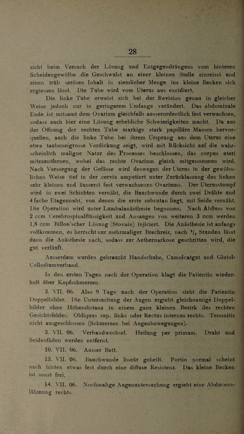 / 28 sicht beim Versuch der Lösung und Entgegendrängens vom hinteren Scheidengewölbe die Geschwulst an einer kleinen Stelle einreisst und einen trüb serösen Inhalt in ziemlicher Menge ins kleine Becken sich ergiessen lässt. Die 'bube wird vom Uterus aus excidiert. Die linke Tube erweist sich bei der Revision genau in gleicher Weise jedoch nur in geringerem Umfange verändert. Das abdominale Ende ist mitsamt dem Ovarium gleichfalls ausserordentlich fest verwachsen, sodass auch hier eine Lösung erhebliche Schwierigkeiten macht. Da aus der Öffnung der rechten Tube markige stark papilläre Massen hervor- ([uellen, auch die linke Tube bei ihrem Ursprung aus dem Uterus eine etwa taubeneigrosse Verdickung zeigt, wird mit Rücksicht auf die wahr¬ scheinlich maligne Natur des Processes beschlossen, das corpus uteri mitzuentfernen, wobei das rechte Ovarium gleich mitgenommen wird. Nach Versorgung der Gefässe wird deswegen der Uterus in der gewöhn¬ lichen Weise tief in der cervix amputiert unter Zurücklassung des linken sehr kleinen und äusserst fest verwachsenen Ovariums. Der Uterusstumpf wird in zwei Schichten vernäht, die Bauchwunde durch zwei Drähte und 4fache Etagennaht, von denen die erste subcutan liegt, mit Seide vernäht. Die Operation wird unter Lumbalanästhesie begonnen. Nach Abfluss von 2 ccm ( erebrospinalflüssigkeit und Ansaugen von weiteren 3 ccm werden 1,8 ccm Billon’scher Lösung (Stovain) injiciert. Die Anästhesie ist anfangs vollkommen, es herrscht nur mehrmaliger Brechreiz, nach s/4 Stunden lässt dann die Anästhesie nach, sodass zur Aethernarkose geschritten wird, die gut verläuft. Ausserdem wurden gebraucht Handschuhe, Cumolcatgut und Glutol- Collodium verband. In den ersten Tagen nach der Operation klagt die Patientin wieder¬ holt über Kopfschmerzen. 3. VII. 06. Also 9 Tage nach der Operation sieht die Patientin Doppelbilder. Die Untersuchung der Augen ergiebt gleichnamige Doppel¬ bilder ohne Höhendistanz in einem ganz kleinen Bezirk des rechten Gesichtsfeldes. Obliquus sup. links oder Rectus internus rechts. Tenonitis nicht ausgeschlossen (Schmerzen bei Augenbewegungen). 3. VII. 06. Verbandwechsel. Heilung per primam. Draht und Seidenfäden werden entfernt. 10. VII. 06. Ausser Bett. 13. VII. 06. Bauchwunde lineär geheilt. Portio normal scheint nach hinten etwas fest durch eine diffuse Resistenz. Das kleine Becken ist sonst frei. 14. VII. 06. Nochmalige Augenuntersuchung ergiebt eine Abducens- lähmung rechts,