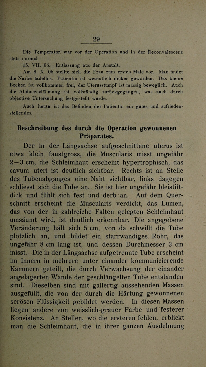 Die Temperatur war vor der Operation und in der Reconvaleseenz stets normal 15. VII. 06. Entlassung aus der Anstalt. Am 8. X. 06 stellte sich die Frau zum ersten Male vor. Man findet die Narbe tadellos. Patientin ist wesentlich dicker geworden. Das kleine Becken ist vollkommen frei, der Uterusstumpf ist massig beweglich. Auch die Abducenzlähmung ist vollständig zurückgegangen, was auch durch objective Untersuchung festgestellt wurde. Auch heute ist das Befinden der Patientin ein gutes und zufrieden¬ stellendes. Beschreibung des durch die Operation gewonnenen Präparates. Der in der Längsachse aufgeschnittene uterus ist etwa klein faustgross, die Muscularis misst ungefähr 2 — 3 cm, die Schleimhaut erscheint hypertrophisch, das cavum uteri ist deutlich sichtbar. Rechts ist an Stelle des Tubenabganges eine Naht sichtbar, links dagegen schliesst sich die Tube an. Sie ist hier ungefähr bleistift¬ dick und fühlt sich fest und derb an. Auf dem Quer¬ schnitt erscheint die Muscularis verdickt, das Lumen, das von der in zahlreiche Falten gelegten Schleimhaut umsäumt wird, ist deutlich erkennbar. Die angegebene Veränderung hält sich 5 cm, von da schwillt die Tube plötzlich an, und bildet ein starrwandiges Rohr, das ungefähr 8 cm lang ist, und dessen Durchmesser 3 cm misst. Die in der Längsachse aufgetrennte Tube erscheint im Innern in mehrere unter einander kommunicierende Kammern geteilt, die durch Verwachsung der einander angelagerten Wände der geschlängelten Tube entstanden sind. Dieselben sind mit gallertig aussehenden Massen ausgefüllt, die von der durch die Härtung gewonnenen serösen Flüssigkeit gebildet werden. In diesen Massen liegen andere von weisslich-grauer Farbe und festerer Konsistenz. An Stellen, wo die ersteren fehlen, erblickt man die Schleimhaut, die in ihrer ganzen Ausdehnung