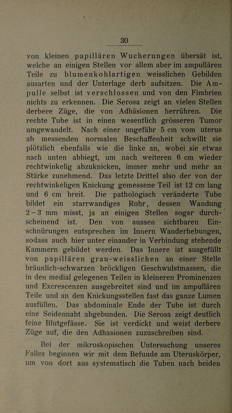 von kleinen papillären Wucherungen übersät ist, welche an einigen Stellen vor allem aber im ampullären Teile zu blumenkohlartigen weisslichen Gebilden ausarten und der Unterlage derb aufsitzen. Die Am¬ pulle selbst ist verschlossen und von den Fimbrien nichts zu erkennen. Die Serosa zeigt an vielen Stellen derbere Züge, die von Adhäsionen herrühren. Die rechte Tube ist in einen wesentlich grösseren Tumor umgewandelt. Nach einer ungefähr 5 cm vom uterus ab messenden normalen Beschaffenheit schwillt sie plötzlich ebenfalls wie die linke an, wobei sie etwas nach unten abbiegt, um nach weiteren 6 cm wieder rechtwinkelig abzuknicken, immer mehr und mehr an Stärke zunehmend. Das letzte Drittel also der von der rechtwinkeligen Knickung gemessene Teil ist 12 cm lang und 6 cm breit. Die pathologisch veränderte Tube bildet ein starrwandiges Rohr, dessen Wandung 2-3 mm misst, ja an einigen Stellen sogar durch¬ scheinend ist. Den von aussen sichtbaren Ein¬ schnürungen entsprechen im Innern Wanderhebungen, sodass auch hier unter einander in Verbindung stehende Kammern gebildet werden. Das Innere ist ausgefüllt ■von papillären grau-weisslichen an einer Stelle bräunlich-schwarzen bröckligen Geschwulstmassen, die in den medial gelegenen Teilen in kleineren Prominenzen und Excrescenzen ausgebreitet sind und im ampullären Teile und an den Knickungsstellen fast das ganze Lumen ausfüllen. Das abdominale Ende der Tube ist durch eine Seidennaht abgebunden. Die Serosa zeigt deutlich feine Blutgefässe. Sie ist verdickt und weist derbere Züge auf, die den Adhäsionen zuzuschreiben sind. Bei der mikroskopischen Untersuchung unseres Falles beginnen wir mit dem Befunde am Uteruskörper, um von dort aus systematisch die Tuben nach beiden