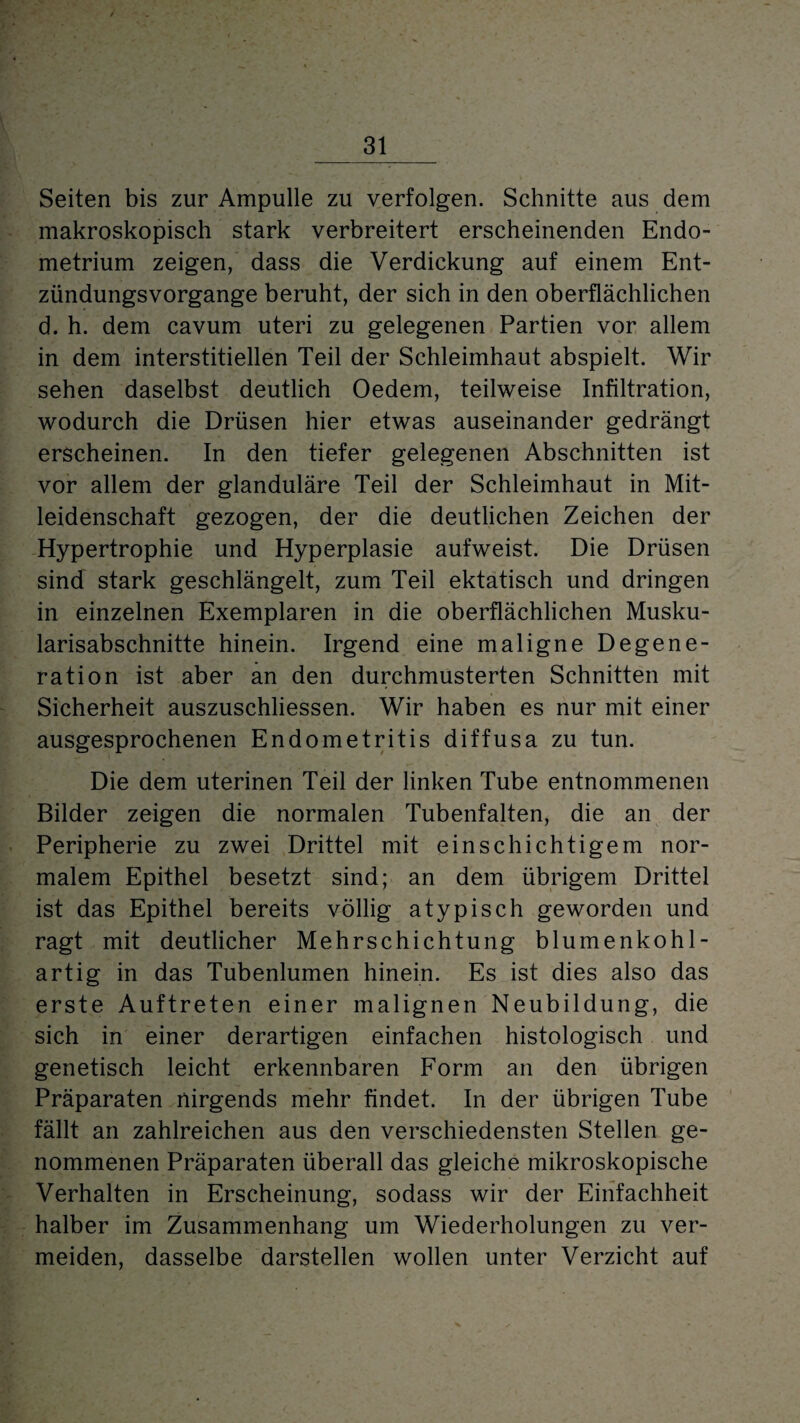Seiten bis zur Ampulle zu verfolgen. Schnitte aus dem makroskopisch stark verbreitert erscheinenden Endo¬ metrium zeigen, dass die Verdickung auf einem Ent- zündungsvorgange beruht, der sich in den oberflächlichen d. h. dem cavum uteri zu gelegenen Partien vor allem in dem interstitiellen Teil der Schleimhaut abspielt. Wir sehen daselbst deutlich Oedem, teilweise Infiltration, wodurch die Drüsen hier etwas auseinander gedrängt erscheinen. In den tiefer gelegenen Abschnitten ist vor allem der glanduläre Teil der Schleimhaut in Mit¬ leidenschaft gezogen, der die deutlichen Zeichen der Hypertrophie und Hyperplasie aufweist. Die Drüsen sind stark geschlängelt, zum Teil ektatisch und dringen in einzelnen Exemplaren in die oberflächlichen Musku- larisabschnitte hinein. Irgend eine maligne Degene¬ ration ist aber an den durchmusterten Schnitten mit Sicherheit auszuschliessen. Wir haben es nur mit einer ausgesprochenen Endometritis diffusa zu tun. Die dem uterinen Teil der linken Tube entnommenen Bilder zeigen die normalen Tubenfalten, die an der Peripherie zu zwei Drittel mit einschichtigem nor¬ malem Epithel besetzt sind; an dem übrigem Drittel ist das Epithel bereits völlig atypisch geworden und ragt mit deutlicher Mehrschichtung blumenkohl¬ artig in das Tubenlumen hinein. Es ist dies also das erste Auftreten einer malignen Neubildung, die sich in einer derartigen einfachen histologisch und genetisch leicht erkennbaren Form an den übrigen Präparaten nirgends mehr findet. In der übrigen Tube fällt an zahlreichen aus den verschiedensten Stellen ge¬ nommenen Präparaten überall das gleiche mikroskopische Verhalten in Erscheinung, sodass wir der Einfachheit halber im Zusammenhang um Wiederholungen zu ver¬ meiden, dasselbe darstellen wollen unter Verzicht auf