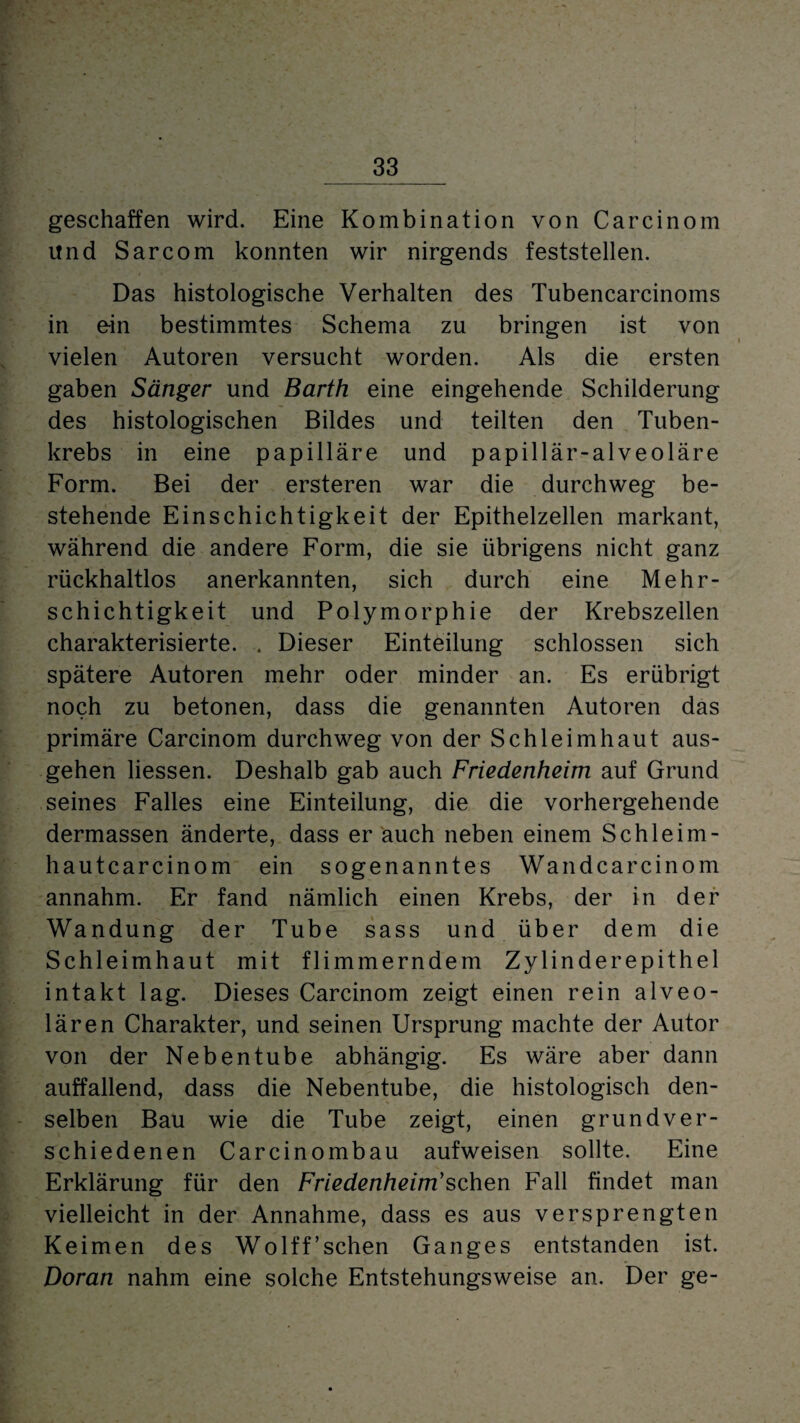 geschaffen wird. Eine Kombination von Carcinom und Sarcom konnten wir nirgends feststellen. Das histologische Verhalten des Tubencarcinoms in e-in bestimmtes Schema zu bringen ist von vielen Autoren versucht worden. Als die ersten gaben Sänger und Barth eine eingehende Schilderung des histologischen Bildes und teilten den Tuben¬ krebs in eine papilläre und papillär-alveoläre Form. Bei der ersteren war die durchweg be¬ stehende Einschichtigkeit der Epithelzellen markant, während die andere Form, die sie übrigens nicht ganz rückhaltlos anerkannten, sich durch eine Mehr¬ schichtigkeit und Polymorphie der Krebszellen charakterisierte. . Dieser Einteilung schlossen sich spätere Autoren mehr oder minder an. Es erübrigt noch zu betonen, dass die genannten Autoren das primäre Carcinom durchweg von der Schleimhaut aus¬ gehen Hessen. Deshalb gab auch Friedenheim auf Grund seines Falles eine Einteilung, die die vorhergehende dermassen änderte, dass er auch neben einem Schleim- hautcarcinom ein sogenanntes Wandcarcinom annahm. Er fand nämlich einen Krebs, der in der Wandung der Tube sass und über dem die Schleimhaut mit flimmerndem Zylinderepithel intakt lag. Dieses Carcinom zeigt einen rein alveo¬ lären Charakter, und seinen Ursprung machte der Autor von der Nebentube abhängig. Es wäre aber dann auffallend, dass die Nebentube, die histologisch den¬ selben Bau wie die Tube zeigt, einen grundver¬ schiedenen Carcinombau aufweisen sollte. Eine Erklärung für den Friedenheim’sehen Fall findet man vielleicht in der Annahme, dass es aus versprengten Keimen des Wolff’schen Ganges entstanden ist. Doran nahm eine solche Entstehungsweise an. Der ge-