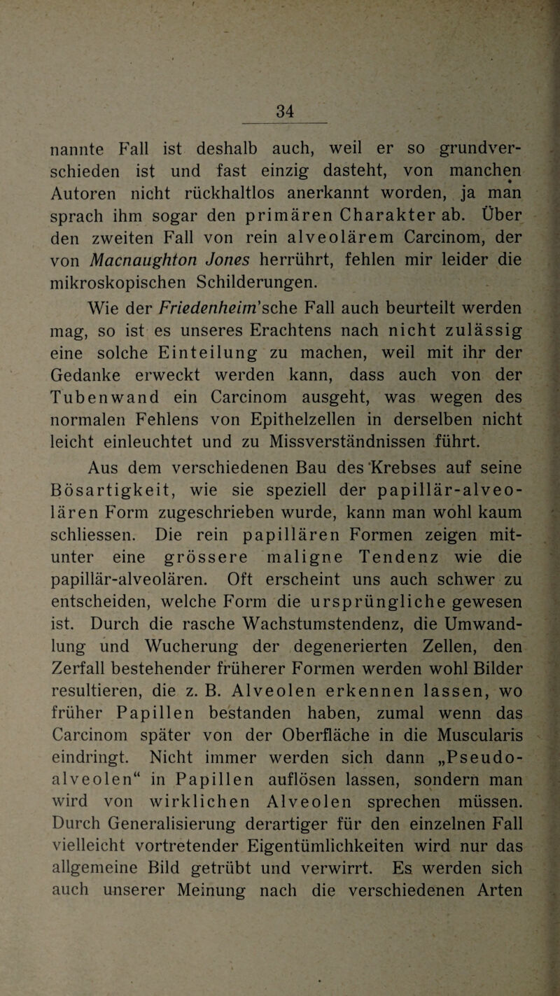 _34_ nannte Fall ist deshalb auch, weil er so grundver¬ schieden ist und fast einzig dasteht, von manchen Autoren nicht rückhaltlos anerkannt worden, ja man sprach ihm sogar den primären Charakter ab. Über den zweiten Fall von rein alveolärem Carcinom, der von Macnaughton Jones herrührt, fehlen mir leider die mikroskopischen Schilderungen. Wie der Friedenheim'sehe Fall auch beurteilt werden mag, so ist es unseres Erachtens nach nicht zulässig eine solche Einteilung zu machen, weil mit ihr der Gedanke erweckt werden kann, dass auch von der Tubenwand ein Carcinom ausgeht, was wegen des normalen Fehlens von Epithelzellen in derselben nicht leicht einleuchtet und zu Missverständnissen führt. Aus dem verschiedenen Bau des ‘Krebses auf seine Bösartigkeit, wie sie speziell der papillär-alveo¬ lären Form zugeschrieben wurde, kann man wohl kaum schliessen. Die rein papillären Formen zeigen mit¬ unter eine grössere maligne Tendenz wie die papillär-alveolären. Oft erscheint uns auch schwer zu entscheiden, welche Form die ursprüngliche gewesen ist. Durch die rasche Wachstumstendenz, die Umwand¬ lung und Wucherung der degenerierten Zellen, den Zerfall bestehender früherer Formen werden wohl Bilder resultieren, die z. B. Alveolen erkennen lassen, wo früher Papillen bestanden haben, zumal wenn das Carcinom später von der Oberfläche in die Muscularis eindringt. Nicht immer werden sich dann „Pseudo¬ alveolen“ in Papillen auflösen lassen, sondern man wird von wirklichen Alveolen sprechen müssen. Durch Generalisierung derartiger für den einzelnen Fall vielleicht vortretender Eigentümlichkeiten wird nur das allgemeine Bild getrübt und verwirrt. Es werden sich auch unserer Meinung nach die verschiedenen Arten