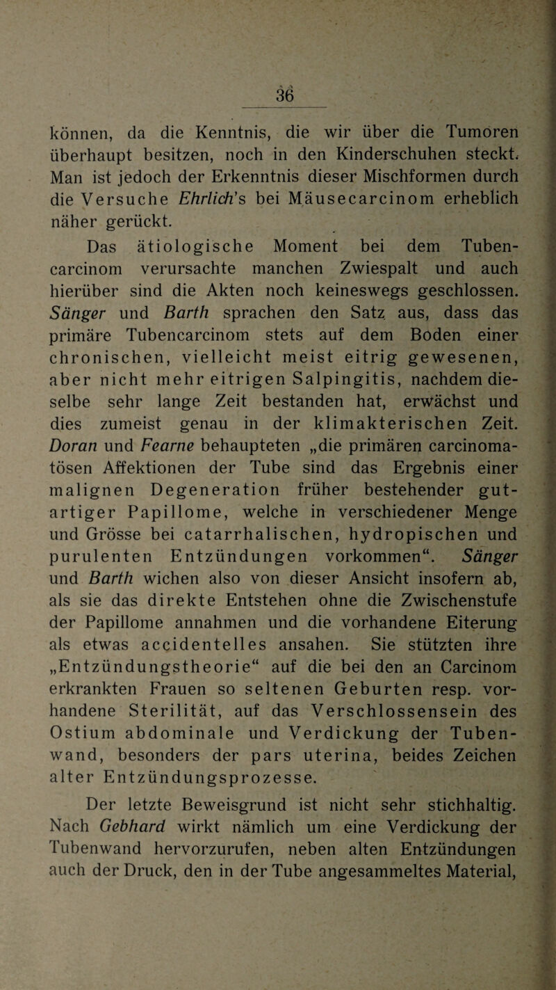 _36_ können, da die Kenntnis, die wir über die Tumoren überhaupt besitzen, noch in den Kinderschuhen steckt. Man ist jedoch der Erkenntnis dieser Mischformen durch die Versuche Ehrlich’s bei Mausecareinom erheblich näher gerückt. Das ätiologische Moment bei dem Tuben- carcinom verursachte manchen Zwiespalt und auch hierüber sind die Akten noch keineswegs geschlossen. Sänger und Barth sprachen den Satz aus, dass das primäre Tubencarcinom stets auf dem Boden einer chronischen, vielleicht meist eitrig gewesenen, aber nicht mehr eitrigen Salpingitis, nachdem die¬ selbe sehr lange Zeit bestanden hat, erwächst und dies zumeist genau in der klimakterischen Zeit. Doran und Fearne behaupteten „die primären carcinoma- tösen Affektionen der Tube sind das Ergebnis einer malignen Degeneration früher bestehender gut¬ artiger Papillome, welche in verschiedener Menge und Grösse bei catarrhalischen, hydropischen und purulenten Entzündungen Vorkommen“. Sänger und Barth wichen also von dieser Ansicht insofern ab, als sie das direkte Entstehen ohne die Zwischenstufe der Papillome annahmen und die vorhandene Eiterung als etwas accidentelles ansahen. Sie stützten ihre „Entzündungstheorie“ auf die bei den an Carcinom erkrankten Frauen so seltenen Geburten resp. vor¬ handene Sterilität, auf das Verschlossensein des Ostium abdominale und Verdickung der Tuben¬ wand, besonders der pars uterina, beides Zeichen alter Entzündungsprozesse. Der letzte Beweisgrund ist nicht sehr stichhaltig. Nach Gebhard wirkt nämlich um eine Verdickung der Tubenwand hervorzurufen, neben alten Entzündungen auch der Druck, den in der Tube angesammeltes Material,