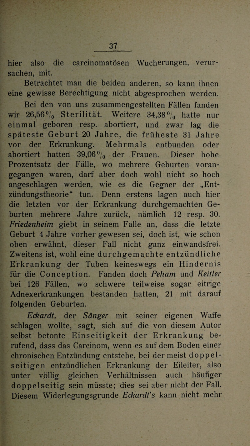 hier also die carcinomatösen Wucherungen, verur¬ sachen, mit. Betrachtet man die beiden anderen, so kann ihnen eine gewisse Berechtigung nicht abgesprochen werden. Bei den von uns zusammengestellten Fällen fanden wir 26,56°/0 Sterilität. Weitere 34,38°/0 hatte nur einmal geboren resp. abortiert, und zwar lag die späteste Geburt 20 Jahre, die früheste 31 Jahre vor der Erkrankung. Mehrmals entbunden oder abortiert hatten 39,06 % der Frauen. Dieser hohe Prozentsatz der Fälle, wo mehrere Geburten voran¬ gegangen waren, darf aber doch wohl nicht so hoch angeschlagen werden, wie es die Gegner der „Ent¬ zündungstheorie“ tun. Denn erstens lagen auch hier die letzten vor der Erkrankung durchgemachten Ge¬ burten mehrere Jahre zurück, nämlich 12 resp. 30. Friedenheim giebt in seinem Falle an, dass die letzte Geburt 4 Jahre vorher gewesen sei, doch ist, wie schon oben erwähnt, dieser Fall nicht ganz einwandsfrei. Zweitens ist, wohl eine durchgemachte entzündliche Erkrankung der Tuben keineswegs ein Hindernis für die Conception. Fanden doch Peham und Keitler bei 126 Fällen, wo schwere teilweise sogar eitrige Adnexerkrankungen bestanden hatten, 21 mit darauf folgenden Geburten. Eckardt, der Sänger mit seiner eigenen Waffe schlagen wollte, sagt, sich auf die von diesem Autor selbst betonte Einseitigkeit der Erkrankung be¬ rufend, dass das Carcinom, wenn es auf dem Boden einer chronischen Entzündung entstehe, bei der meist doppel¬ seitigen entzündlichen Erkrankung der Eileiter, also unter völlig gleichen Verhältnissen auch häufiger doppelseitig sein müsste; dies sei aber nicht der Fall. Diesem Widerlegungsgrunde Eckardfs kann nicht mehr