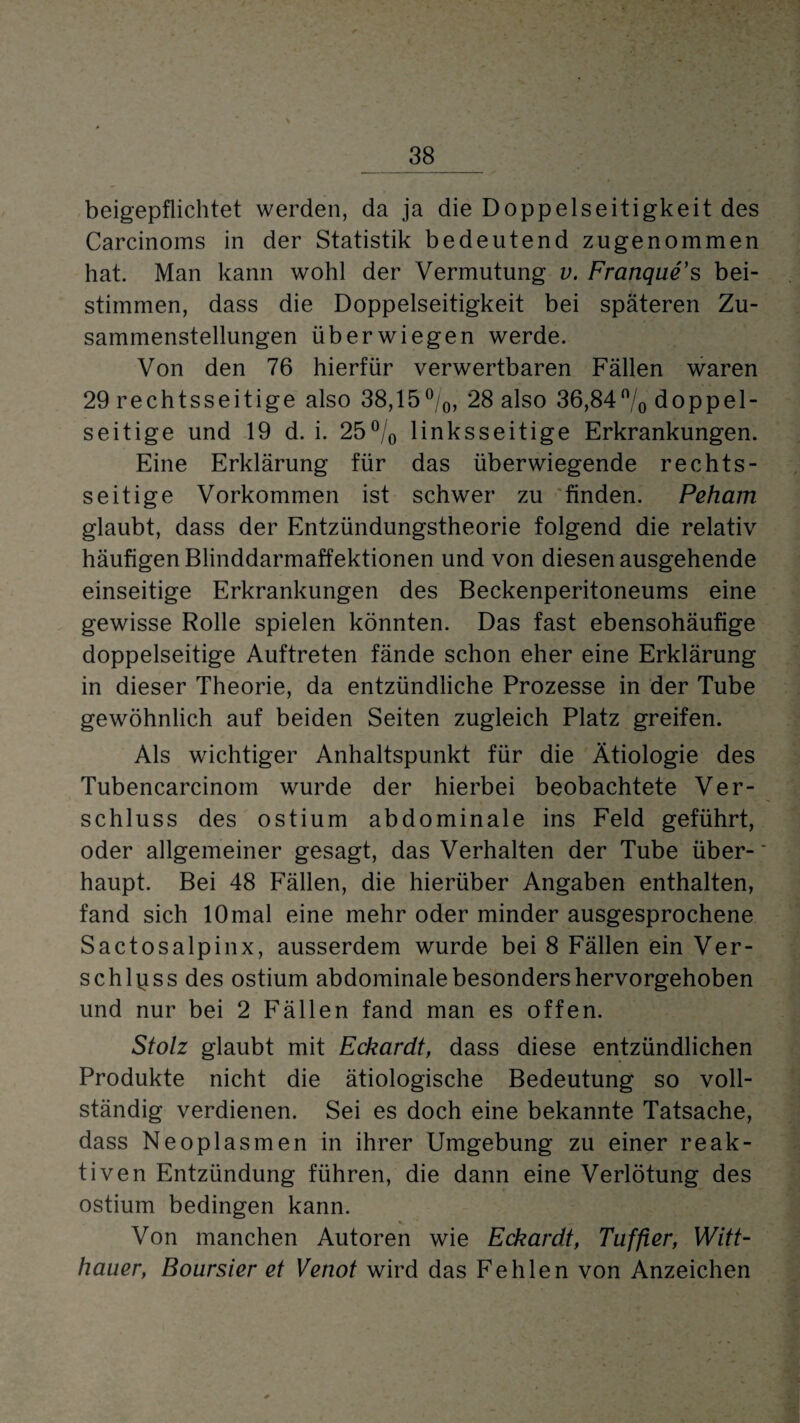 beigepflichtet werden, da ja die Doppelseitigkeit des Carcinoms in der Statistik bedeutend zugenommen hat. Man kann wohl der Vermutung v. Franque’s bei¬ stimmen, dass die Doppelseitigkeit bei späteren Zu¬ sammenstellungen üb er wiegen werde. Von den 76 hierfür verwertbaren Fällen waren 29 rechtsseitige also 38,15%, 28 also 36,84% doppel¬ seitige und 19 d. i. 25% linksseitige Erkrankungen. Eine Erklärung für das überwiegende rechts¬ seitige Vorkommen ist schwer zu finden. Peham glaubt, dass der Entzündungstheorie folgend die relativ häufigen Blinddarmaffektionen und von diesen ausgehende einseitige Erkrankungen des Beckenperitoneums eine gewisse Rolle spielen könnten. Das fast ebensohäufige doppelseitige Auftreten fände schon eher eine Erklärung in dieser Theorie, da entzündliche Prozesse in der Tube gewöhnlich auf beiden Seiten zugleich Platz greifen. Als wichtiger Anhaltspunkt für die Ätiologie des Tubencarcinom wurde der hierbei beobachtete Ver¬ schluss des ostium abdominale ins Feld geführt, oder allgemeiner gesagt, das Verhalten der Tube über¬ haupt. Bei 48 Fällen, die hierüber Angaben enthalten, fand sich lOmal eine mehr oder minder ausgesprochene Sactosalpinx, ausserdem wurde bei 8 Fällen ein Ver¬ schluss des ostium abdominale besonders hervorgehoben und nur bei 2 Fällen fand man es offen. Stolz glaubt mit Eckardt, dass diese entzündlichen Produkte nicht die ätiologische Bedeutung so voll¬ ständig verdienen. Sei es doch eine bekannte Tatsache, dass Neoplasmen in ihrer Umgebung zu einer reak¬ tiven Entzündung führen, die dann eine Verlötung des ostium bedingen kann. Von manchen Autoren wie Eckardt, Tuffier, Witt¬ hauer, Boursier et Venot wird das Fehlen von Anzeichen