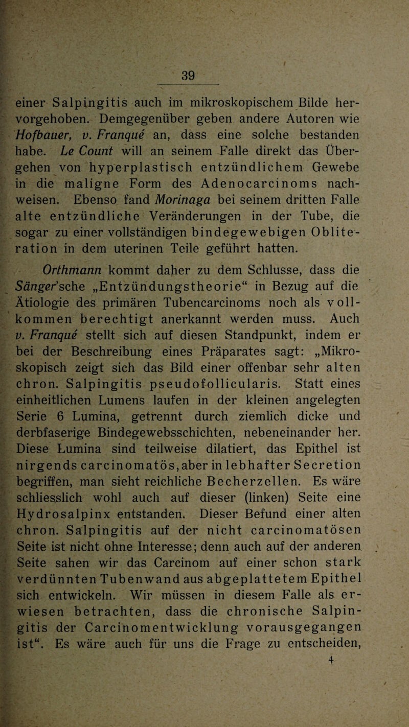 einer Salpingitis auch im mikroskopischem Bilde her¬ vorgehoben. Demgegenüber geben andere Autoren wie Hofbauer, v. Franque an, dass eine solche bestanden habe. Le Count will an seinem Falle direkt das Über¬ gehen von hyperplastisch entzündlichem Gewebe in die maligne Form des Adenocarcinoms nach- weisen. Ebenso fand Morinaga bei seinem dritten Falle alte entzündliche Veränderungen in der Tube, die sogar zu einer vollständigen bindegewebigen Oblite¬ ration in dem uterinen Teile geführt hatten. Orthmann kommt daher zu dem Schlüsse, dass die Sänger1 sehe „Entzündungstheorie“ in Bezug auf die Ätiologie des primären Tubencarcinoms noch als voll¬ kommen berechtigt anerkannt werden muss. Auch v. Franque stellt sich auf diesen Standpunkt, indem er bei der Beschreibung eines Präparates sagt: „Mikro¬ skopisch zeigt sich das Bild einer offenbar sehr alten chron. Salpingitis pseudofollicularis. Statt eines einheitlichen Lumens laufen in der kleinen angelegten Serie 6 Lumina, getrennt durch ziemlich dicke und derbfaserige Bindegewebsschichten, nebeneinander her. Diese Lumina sind teilweise dilatiert, das Epithel ist nirgends carcinomatös,aber in lebhafter Secretion begriffen, man sieht reichliche Becherzellen. Es wäre schliesslich wohl auch auf dieser (linken) Seite eine Hydrosalpinx entstanden. Dieser Befund einer alten chron. Salpingitis auf der nicht carcinomatösen Seite ist nicht ohne Interesse; denn auch auf der anderen Seite sahen wir das Carcinom auf einer schon stark verdünnten Tubenwand aus abgeplattetem Epithel sich entwickeln. Wir müssen in diesem Falle als er¬ wiesen betrachten, dass die chronische Salpin¬ gitis der Carcinomentwicklung vorausgegangen ist“. Es wäre auch für uns die Frage zu entscheiden, +