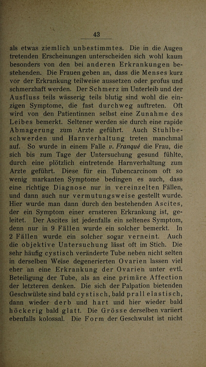 \ _43_ als etwas ziemlich unbestimmtes. Die in die Augen tretenden Erscheinungen unterscheiden sich wohl kaum besonders von den bei anderen Erkrankungen be¬ stehenden. Die Frauen geben an, dass die Menses kurz vor der Erkrankung teilweise aussetzen oder profus und schmerzhaft werden. Der Schmerz im Unterleib und der Ausfluss teils wässerig teils blutig sind wohl die ein¬ zigen Symptome, die fast durchweg auftreten. Oft wird von den Patientinnen selbst eine Zunahme des Leibes bemerkt. Seltener werden sie durch eine rapide Abmagerung zürn Arzte geführt. Auch Stuhlbe¬ schwerden und Harnverhaltung treten manchmal auf. So wurde in einem Falle v. Franque die Frau, die sich bis zum Tage der Untersuchung gesund fühlte, durch eine plötzlich eintretende Harnverhaltung zum Arzte geführt. Diese für ein Tubencarcinom oft so wenig markanten Symptome bedingen es auch, dass eine richtige Diagnose nur in vereinzelten Fällen, und dann auch nur vermutungsweise gestellt wurde. Hier wurde man dann durch den bestehenden Ascites, der ein Symptom einer ernsteren Erkrankung ist, ge¬ leitet. Der Ascites ist jedenfalls ein seltenes Symptom, denn nur in 9 Fällen wurde ein solcher bemerkt. In 2 Fällen wurde ein solcher sogar verneint. Auch die objektive Untersuchung lässt oft im Stich. Die sehr häufig cystisch veränderte Tube neben nicht selten in derselben Weise degenerierten Ovarien lassen viel eher an eine Erkrankung der Ovarien unter evtl. Beteiligung der Tube, als an eine primäre Affection der letzteren denken. Die sich der Palpation bietenden Geschwülste sind bald cystisch, bald prall elastisch, dann wieder derb und hart und hier wieder bald höckerig bald glatt. Die Grösse derselben variiert ebenfalls kolossal. Die Form der Geschwulst ist nicht