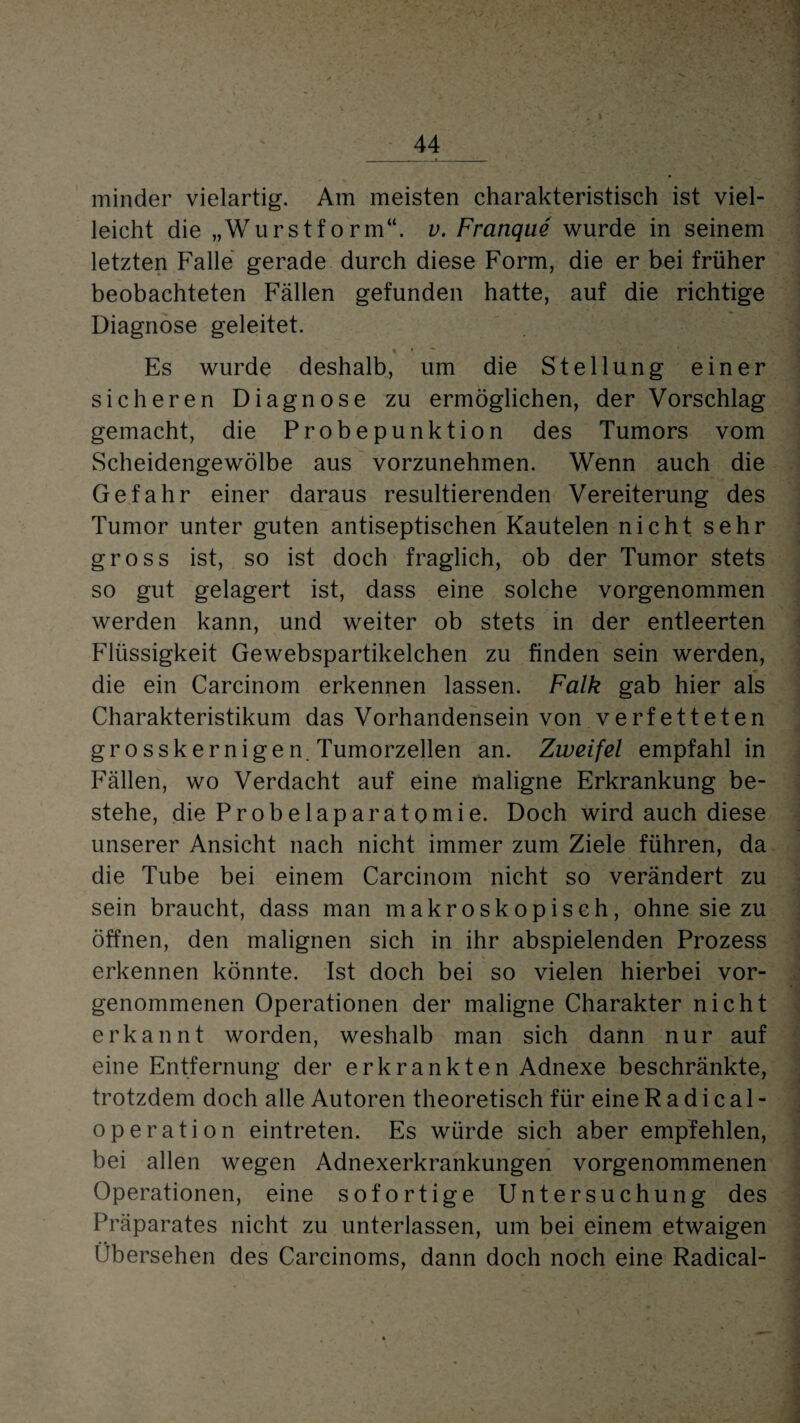 I minder vielartig. Am meisten charakteristisch ist viel¬ leicht die „Wurstform“, v. Franque wurde in seinem letzten Falle gerade durch diese Form, die er bei früher beobachteten Fällen gefunden hatte, auf die richtige Diagnose geleitet. Es wurde deshalb, um die Stellung einer sicheren Diagnose zu ermöglichen, der Vorschlag gemacht, die Probepunktion des Tumors vom Scheidengewölbe aus vorzunehmen. Wenn auch die Gefahr einer daraus resultierenden Vereiterung des Tumor unter guten antiseptischen Kautelen nicht sehr gross ist, so ist doch fraglich, ob der Tumor stets so gut gelagert ist, dass eine solche vorgenommen werden kann, und weiter ob stets in der entleerten Flüssigkeit Gewebspartikelchen zu finden sein werden, die ein Carcinom erkennen lassen. Falk gab hier als Charakteristikum das Vorhandensein von verfetteten grosskernigen. Tumorzellen an. Zweifel empfahl in Fällen, wo Verdacht auf eine maligne Erkrankung be¬ stehe, die Probelaparatomie. Doch wird auch diese unserer Ansicht nach nicht immer zum Ziele führen, da die Tube bei einem Carcinom nicht so verändert zu sein braucht, dass man makroskopisch, ohne sie zu öffnen, den malignen sich in ihr abspielenden Prozess erkennen könnte. Ist doch bei so vielen hierbei vor¬ genommenen Operationen der maligne Charakter nicht erkannt worden, weshalb man sich dann nur auf eine Entfernung der erkrankten Adnexe beschränkte, trotzdem doch alle Autoren theoretisch für eine R a d i c a 1 - Operation eintreten. Es würde sich aber empfehlen, bei allen wegen Adnexerkrankungen vorgenommenen Operationen, eine sofortige Untersuchung des Präparates nicht zu unterlassen, um bei einem etwaigen Übersehen des Carcinoms, dann doch noch eine Radical-
