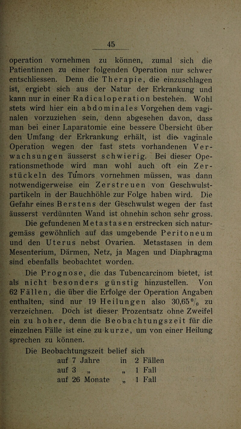 Operation vornehmen zu können, zumal sich die Patientinnen zu einer folgenden Operation nur schwer entschliessen. Denn die Therapie, die einzuschlagen ist, ergiebt sich aus der Natur der Erkrankung und kann nur in einer Radicaloperation bestehen. Wohl stets wird hier ein abdominales Vorgehen dem vagi¬ nalen vorzuziehen sein, denn abgesehen davon, dass man bei einer Laparatomie eine bessere Übersicht über den Umfang der Erkrankung erhält, ist die. vaginale Operation wegen der fast stets vorhandenen Ver¬ wachsungen äusserst schwierig. Bei dieser Ope¬ rationsmethode wird man wohl auch oft ein Zer¬ stückeln des Tumors vornehmen müssen, was dann notwendigerweise ein Zerstreuen von Geschwulst¬ partikeln in der Bauchhöhle zur Folge haben wird. Die Gefahr eines Berstens der Göschwulst wegen der fast äusserst verdünnten Wand ist ohnehin schon sehr gross. Die gefundenen Metastasen erstrecken sich natur- gemäss gewöhnlich auf das umgebende Peritoneum und den Uterus nebst Ovarien. Metastasen in dem Mesenterium, Därmen, Netz, ja Magen und Diaphragma sind ebenfalls beobachtet worden. Die Prognose, die das Tubencarcinom bietet, ist als nicht besonders günstig hinzustellen. Von 62 Fällen, die über die Erfolge der Operation Angaben enthalten, sind nur 19 Heilungen also 30,65°/0 zu verzeichnen. Doch ist dieser Prozentsatz ohne Zweifel ein zu hoher, denn die Beobachtungszeit für die einzelnen Fälle ist eine zu kurze, um von einer Heilung sprechen zu können. Die Beobachtungszeit belief sich auf 7 Jahre in 2 Fällen auf 3 „ „ 1 Fall auf 26 Monate „ 1 Fall