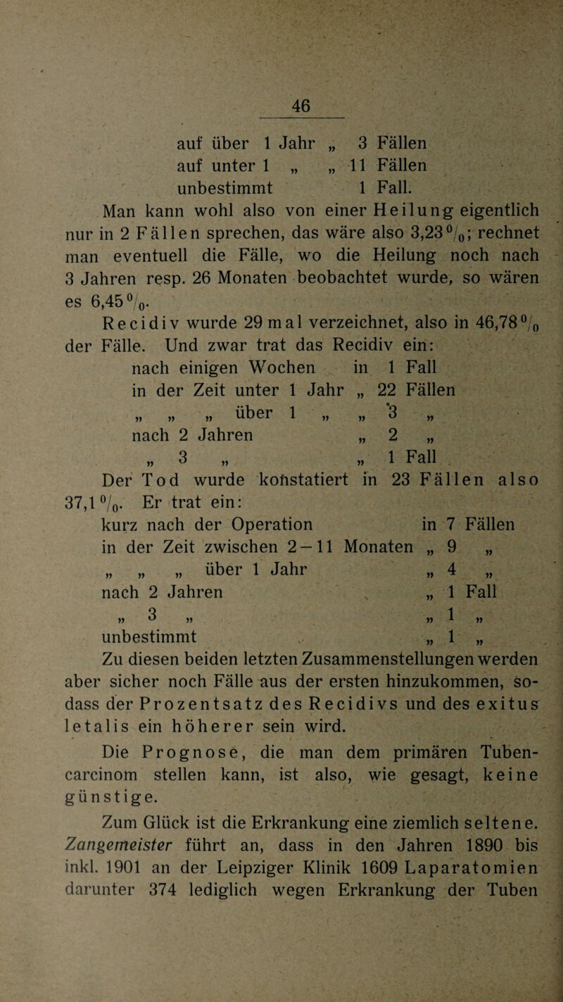V Jf auf über 1 Jahr „ 3 Fällen auf unter 1 „ „ 11 Fällen unbestimmt 1 Fall. Man kann wohl also von einer Heilung eigentlich nur in 2 Fällen sprechen, das wäre also 3,23%; rechnet man eventuell die Fähe, wo die Heilung noch nach 3 Jahren resp. 26 Monaten beobachtet wurde, so wären es 6,45%. Recidiv wurde 29 mal verzeichnet, also in 46,78% der Fälle. Und zwar trat das Recidiv ein: nach einigen Wochen in 1 Fall in der Zeit unter 1 Jahr „ 22 Fällen „ „ „ über 1 „ nach 2 Jahren „ 3 „ Der Tod wurde konstatiert 37,1 %. Er trat ein: kurz nach der Operation in der Zeit zwischen 2 — 11 Monaten „ „ „ über 1 Jahr nach 2 Jahren » 3 „ unbestimmt Zu diesen beiden letzten Zusammenstellungen werden aber sicher noch Fälle aus der ersten hinzukommen, so- dass der Prozentsatz des Recidivs und des exitus letalis ein höherer sein wird. Die Prognose, die man dem primären Tuben- carcinom stellen kann, ist also, wie gesagt, keine günstige. in ‘3 „ 2 „ 1 Fall 23 Fällen also in 7 Fällen 7 9 4 1 1 1 Fall V Zum Glück ist die Erkrankung eine ziemlich seltene. Zangemeister führt an, dass in den Jahren 1890 bis inkl. 1901 an der Leipziger Klinik 1609 Laparatomien darunter 374 lediglich wegen Erkrankung der Tuben