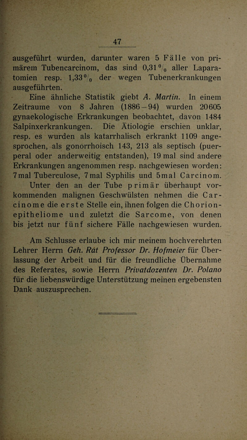 ausgeführt wurden, darunter waren 5 Fälle von pri¬ märem Tubencarcinom, das sind 0,31 % aller Lapara- tomien resp. 1,33 °/0 der wegen Tubenerkrankungen ausgeführten. Eine ähnliche Statistik giebt A. Martin. In einem Zeiträume von 8 Jahren (1886 — 94) wurden 20605 gynaekologische Erkrankungen beobachtet, davon 1484 Salpinxerkrankungen. Die Ätiologie erschien unklar, resp. es wurden als katarrhalisch erkrankt 1109 ange¬ sprochen, als gonorrhoisch 143, 213 als septisch (puer¬ peral oder anderweitig entstanden), 19 mal sind andere Erkrankungen angenommen resp. nachgewiesen worden: 7mal Tuberculose, 7mal Syphilis und 5mal Carcinom. Unter den an der Tube primär überhaupt vor¬ kommenden malignen Geschwülsten nehmen die Car- cinome die erste Stelle ein, ihnen folgen die Chorion¬ epitheliome und zuletzt die Sarcome, von denen bis jetzt nur fünf sichere Fälle nachgewiesen wurden. Am Schlüsse erlaube ich mir meinem hochverehrten Lehrer Herrn Geh. Rät Professor Dr. Hofmeier für Über¬ lassung der Arbeit und für die freundliche Übernahme des Referates, sowie Herrn Privatdozenten Dr. Polano für die liebenswürdige Unterstützung meinen ergebensten Dank auszusprechen.