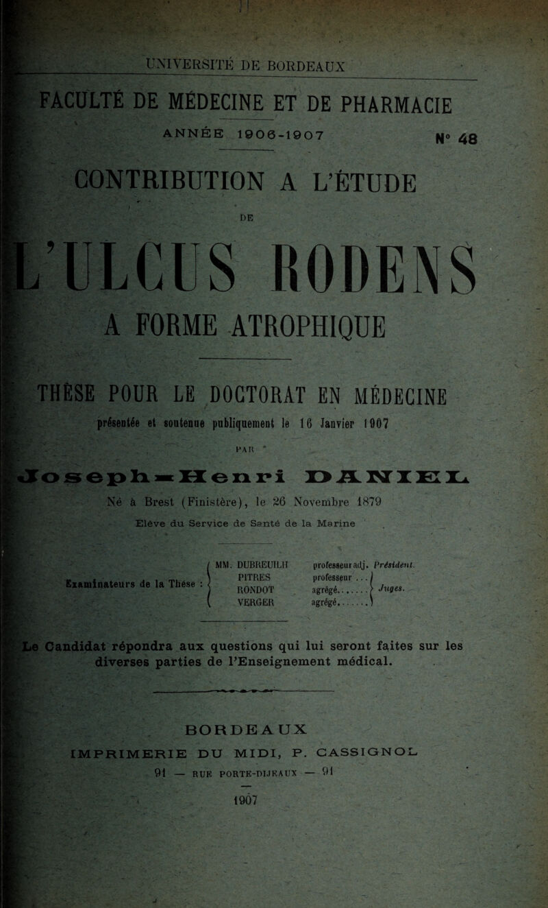 • iZ:* UNIVERSITÉ DE BORDEAUX FACULTÉ DE MÉDECINE ET DE PHARMACIE ANNÉE 1906-1907 pjo 4g CONTRIBUTION A L’ÉTUDE DE ULCUS RODENS A FORME ATROPHIQUE THESE POUR LE DOCTORAT EN MÉDECINE présentée et soutenue publiquement le 16 Janvier 1907 PAH * oseph«« H enri DA Né à Brest (Finistère), le 'À6 Novembre i<S79 Élève du Service de Santé de la Marine Examinateurs de la Thèse MM. DUBREU1LH PITRES RONDOT VERGER professeuradj. Président. professeur ... ) agrégé...... .ç Juges. agrégé.) je Candidat répondra aux questions qui lui seront faites sur les diverses parties de l'Enseignement médical. BORDEAUX IMPRIMERIE DU MIDI, P. CASSIGNO 91 — RUK PORTE-DIJK AUX — 91 1907 J