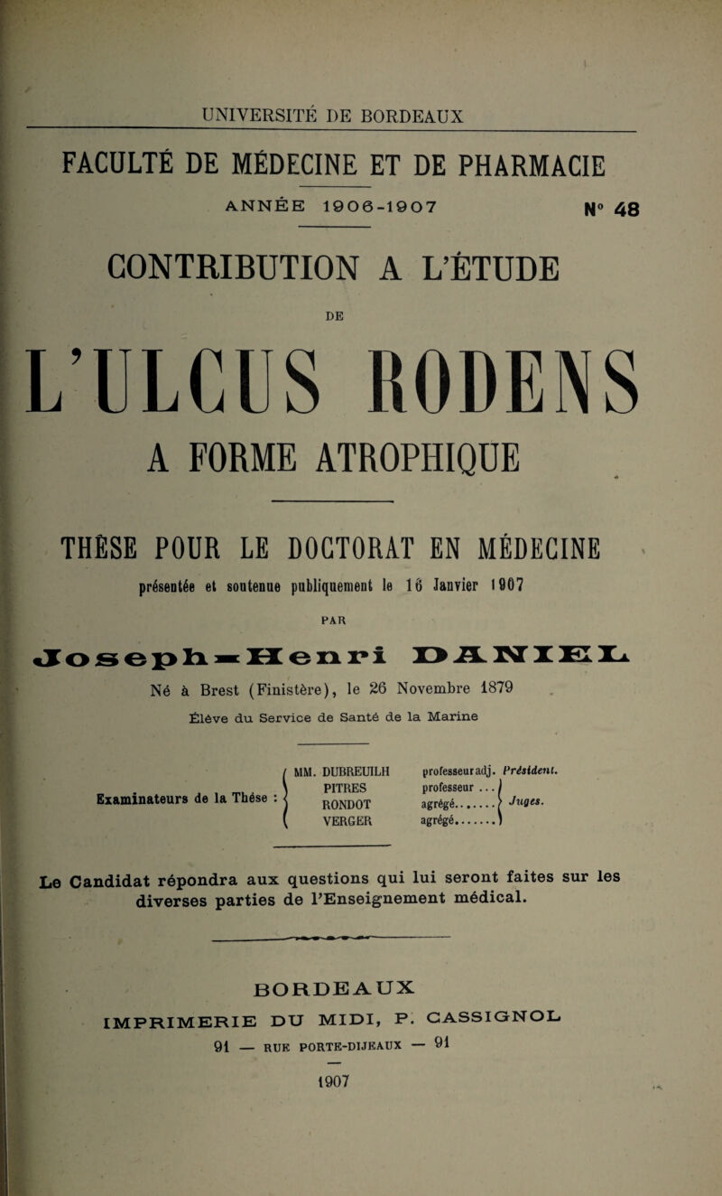 UNIVERSITÉ DE BORDEAUX FACULTÉ DE MÉDECINE ET DE PHARMACIE ANNÉE 1906-1907 N<> 48 CONTRIBUTION A L’ÉTUDE DE L’ULCUS RODENS A FORME ATROPHIQUE THESE POUR LE DOCTORAT EN MÉDECINE présentée et soutenue publiquement le 1Ô Janvier 1907 PAR Joseph^ H enri DiLNIKL Né à Brest (Finistère), le 26 Novembre 1879 Élève du Service de Santé de la Marine Examinateurs de la Thèse : MM. DUBREUILH PITRES RONDOT VERGER professeuradj. Président. professeur ... 1 agrégé.) Juges. agrégé.) Le Candidat répondra aux questions qui lui seront faites sur les diverses parties de l'Enseignement médical. bordeaux IMPRIMERIE DU MIDI, P. CASSIGNOL 91 — rue porte-dijkaux — 91 1907