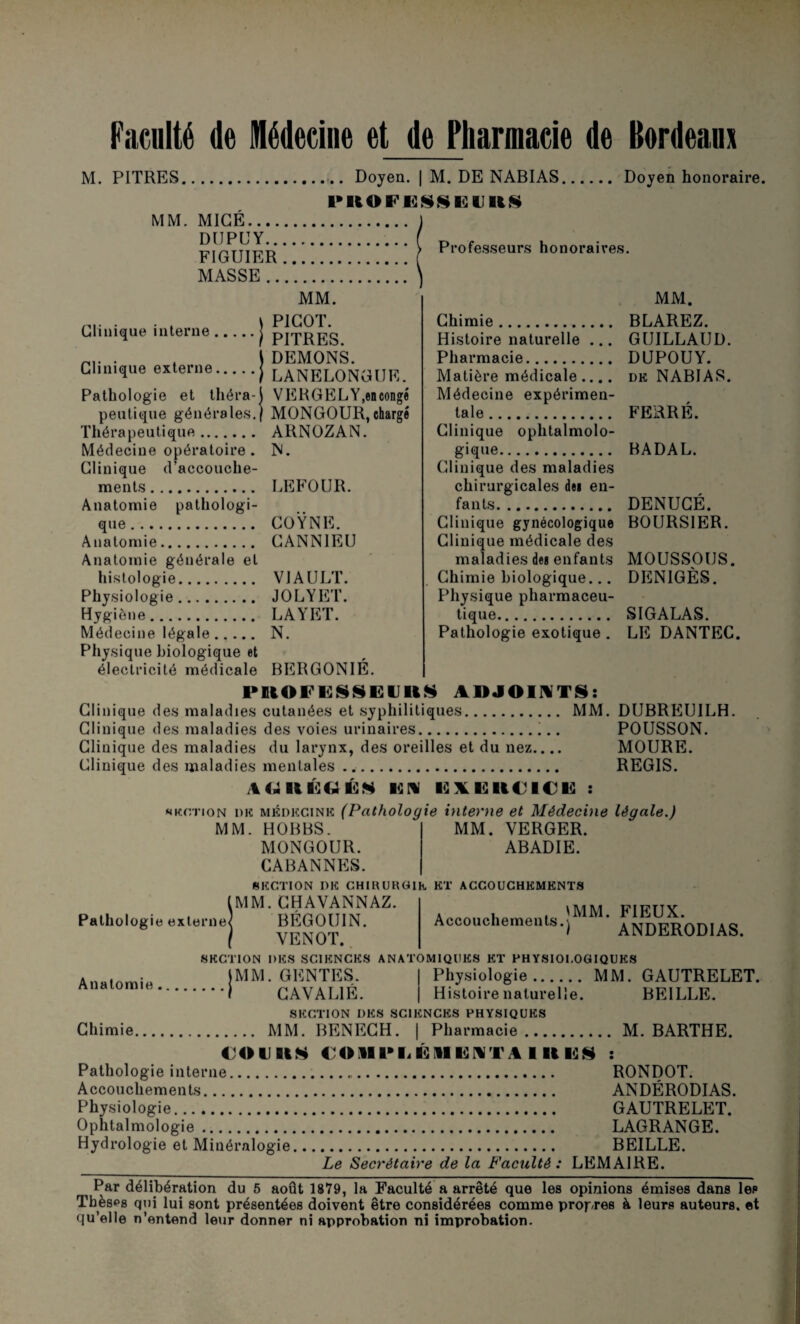 Faculté de médecine et de Pharmacie de Bordeaux M. PITRES... Doyen. | M. DE NABIAS, MM. MIGÉ.. DUPÜY. FIGUIER. MASSE. Doyen honoraire. Professeurs honoraires. Clinique interne MM. PICOT. PITRES. DEMONS. LANELONGUE. VERGELY.encongé Clinique externe. Pathologie et théra¬ peutique générales.) MONGOUR,chargé Thérapeutique. ARNOZAN. Médecine opératoire . N. Clinique d’accouche¬ ments. LEFOUR. Anatomie pathologi¬ que. COŸNE. Anatomie. CANN1EU Anatomie générale et histologie. V1AULT. Physiologie. JOLYET. Hygiène. LAYET. Médecine légale. N. Physique biologique et électricité médicale BERGONIE. PIHOFESSEUllS ADJOINTS: Clinique des maladies cutanées et syphilitiques. MM. DUBREUILH. Clinique des maladies des voies urinaires.. POUSSON. Clinique des maladies du larynx, des oreilles et du nez_ MOURE. Clinique des maladies mentales. REGIS. AC4HÉ6ÉM UN ISXI2ll€l€ü : «kotion me médecine (Pathologie interne et Médecine légale.) MM. Chimie. BLAREZ. Histoire naturelle ... GUILLAUD. Pharmacie. DUPOUY. Matière médicale .... de NABIAS. Médecine expérimen¬ tale. FERRÉ. Clinique ophtalmolo¬ gique. BADAL. Clinique des maladies chirurgicales de» en¬ fants. DENUCÉ. Clinique gynécologique BOURSIER. Clinique médicale des maladies des enfants MOUSSOUS. Chimie biologique... DEN1GÈS. Physique pharmaceu¬ tique. SIGALAS. Pathologie exotique . LE DANTEC. MM. VERGER. ABADIE. MM. HOBBS. MONGOUR. CABANNES. SECTION I)E CHIKUKGIk ET ACCOUCHEMENTS (MM. CHAVANNAZ. Pathologie externe] BÉGOUIN. / VENOT. SECTION DES SCIENCES ANATOMIQUES ET PHYSIOLOGIQUES Accouchements. 'MM. FIEUX. ANDERODIAS. Anatomie |MM. GENTES. I CAVAL1É. Physiologie. MM Histoire naturelle. GAUTRELET. BEILLE. SECTION DES SCIENCES PHYSIQUES Chimie. MM. BENECH. | Pharmacie. M. BARTHE. 4 0UQIS €OiII>IiÉ»IE;NTAlllU§ : Pathologie interne. Accouchements. Physiologie. Ophtalmologie. Hydrologie et Minéralogie, RONDOT. ANDÉRODIAS. GAUTRELET. LAGRANGE. BEILLE. Le Secrétaire de la Faculté: LEMAIRE. i Par délibération du 5 août 1879, la Faculté a arrêté que les opinions émises dans les Thèses qui lui sont présentées doivent être considérées comme propres à leurs auteurs, et qu’elle n’entend leur donner ni approbation ni improbation.