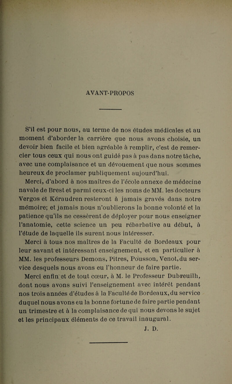 AVANT-PROPOS S’il est pour nous, au terme de nos études médicales et au moment d’aborder la carrière que nous avons choisie, un devoir bien facile et bien agréable à remplir, c’est de remer¬ cier tous ceux qui nous ont guidé pas à pas dans notre tâche, avec une complaisance et un dévouement que nous sommes heureux de proclamer publiquement aujourd’hui. Merci, d’abord à nos maîtres de l’école annexe de médecine navale de Brest et parmi ceux-ci les noms de MM. les docteurs Vergos et Kéraudren resteront à jamais gravés dans notre mémoire; et jamais nous n’oublierons la bonne volonté et la patience qu’ils ne cessèrent de déployer pour nous enseigner l’anatomie, cette science un peu rébarbative au début, à l’étude de laquelle ils surent nous intéresser. Merci à tous nos maîtres de la Faculté de Bordeaux pour leur savant et intéressant enseignement, et en particulier à MM. les professeurs Démons, Pitres, Pousson, Venot,du ser¬ vice desquels nous avons eu l’honneur de faire partie. Merci enfin et de tout cœur, à M. le Professeur Dubreuilh, dont nous avons suivi l’enseignement avec intérêt pendant nos trois années d’études à la Faculté de Bordeaux, du service duquel nous avons eu la bonne fortune de faire partie pendant un trimestre et à la complaisance de qui nous devons le sujet et les principaux éléments de ce travail inaugural. J. D.