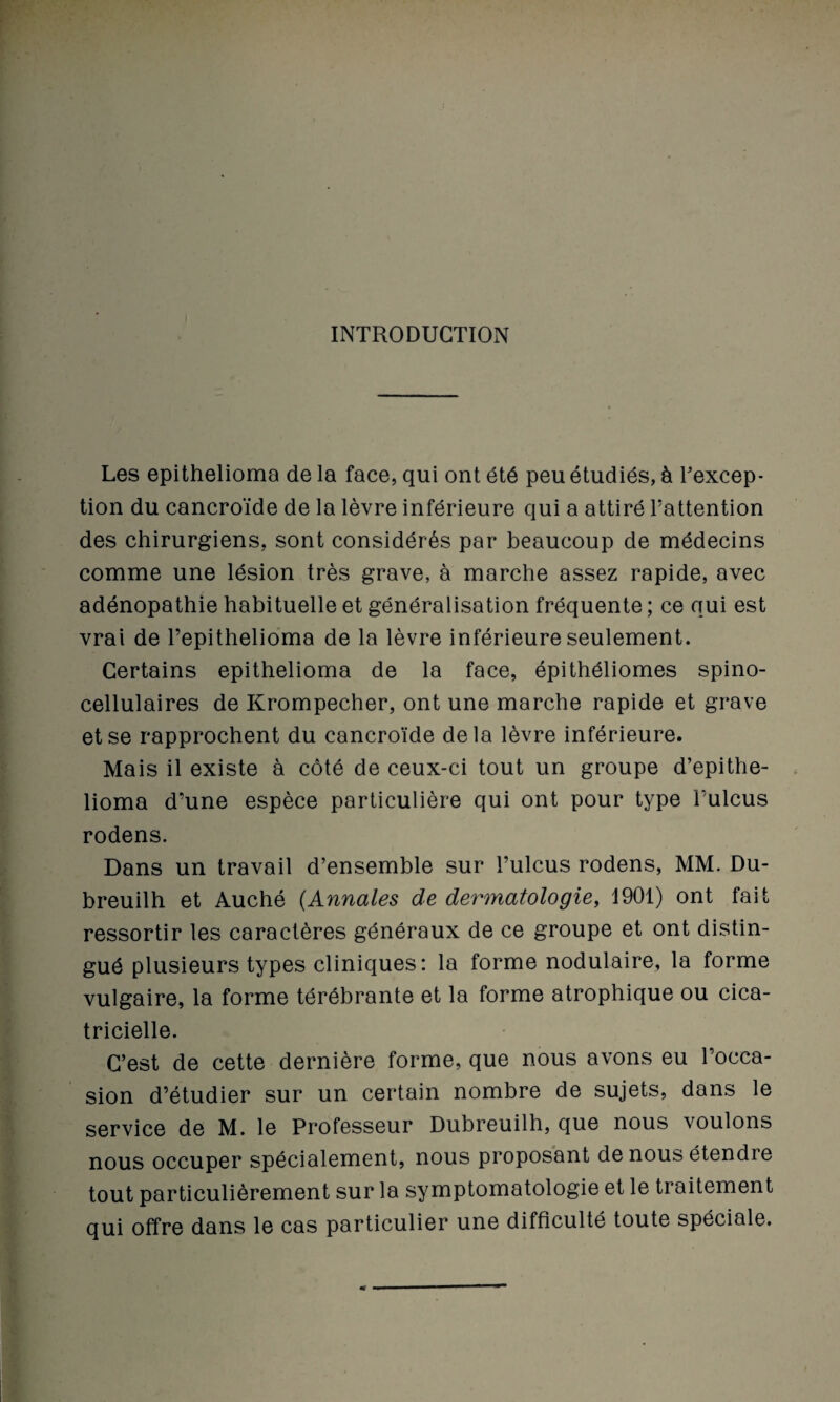 INTRODUCTION Les epithelioma de la face, qui ont été peu étudiés, à Fexcep- tion du cancroïde de la lèvre inférieure qui a attiré l’attention des chirurgiens, sont considérés par beaucoup de médecins comme une lésion très grave, à marche assez rapide, avec adénopathie habituelle et généralisation fréquente ; ce qui est vrai de Tepithelioma de la lèvre inférieure seulement. Certains epithelioma de la face, épithéliomes spino- cellulaires de Krompecher, ont une marche rapide et grave et se rapprochent du cancroïde delà lèvre inférieure. Mais il existe à côté de ceux-ci tout un groupe d’epithe- lioma d’une espèce particulière qui ont pour type l’ulcus rodens. Dans un travail d’ensemble sur l’ulcus rodens, MM. Du- breuilh et Auché (Annales de dermatologie, 1901) ont fait ressortir les caractères généraux de ce groupe et ont distin¬ gué plusieurs types cliniques: la forme nodulaire, la forme vulgaire, la forme térébrante et la forme atrophique ou cica¬ tricielle. C’est de cette dernière forme, que nous avons eu l’occa¬ sion d’étudier sur un certain nombre de sujets, dans le service de M. le Professeur Dubreuilh, que nous voulons nous occuper spécialement, nous proposant de nous étendre tout particulièrement sur la symptomatologie et le traitement qui offre dans le cas particulier une difficulté toute spéciale.