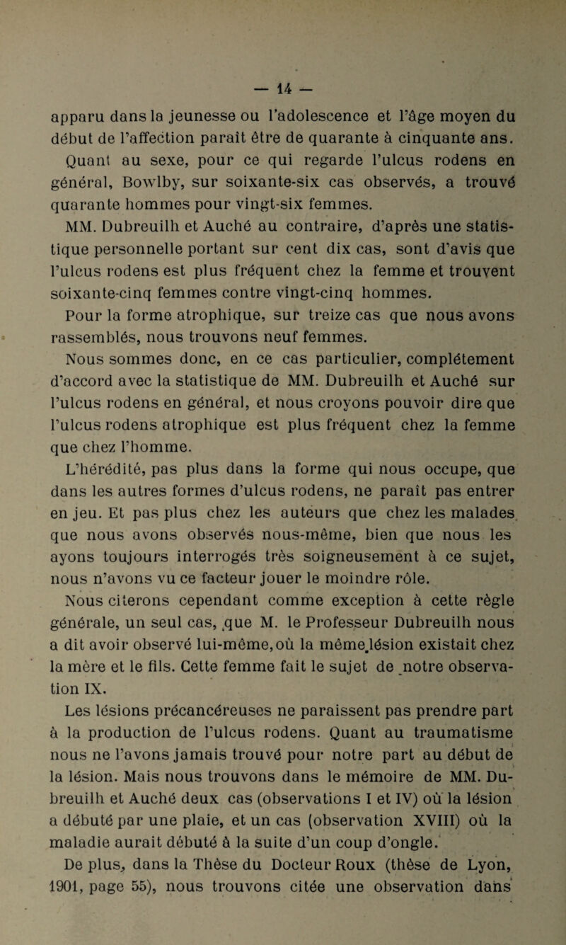 apparu dans la jeunesse ou l’adolescence et l’âge moyen du début de l’affection parait être de quarante à cinquante ans. Quant au sexe, pour ce qui regarde l’ulcus rodens en général, Bowlby, sur soixante-six cas observés, a trouvé quarante hommes pour vingt-six femmes. MM. Dubreuilh et Auché au contraire, d’après une statis¬ tique personnelle portant sur cent dix cas, sont d’avis que l’ulcus rodens est plus fréquent chez la femme et trouvent soixante-cinq femmes contre vingt-cinq hommes. Pour la forme atrophique, sur treize cas que nous avons rassemblés, nous trouvons neuf femmes. Nous sommes donc, en ce cas particulier, complètement d’accord avec la statistique de MM. Dubreuilh et Auché sur l’ulcus rodens en général, et nous croyons pouvoir dire que l’ulcus rodens atrophique est plus fréquent chez la femme que chez l’homme. L’hérédité, pas plus dans la forme qui nous occupe, que dans les autres formes d’ulcus rodens, ne paraît pas entrer en jeu. Et pas plus chez les auteurs que chez les malades que nous avons observés nous-même, bien que nous les ayons toujours interrogés très soigneusement à ce sujet, nous n’avons vu ce facteur jouer le moindre rôle. Nous citerons cependant comme exception à cette règle générale, un seul cas, que M. le Professeur Dubreuilh nous a dit avoir observé lui-même,où la même.lésion existait chez la mère et le fils. Cette femme fait le sujet de notre observa¬ tion IX. Les lésions précancéreuses ne paraissent pas prendre part à la production de l’ulcus rodens. Quant au traumatisme nous ne l’avons jamais trouvé pour notre part au début de * ï la lésion. Mais nous trouvons dans le mémoire de MM. Du- % breuilh et Auché deux cas (observations I et IV) ou la lésion a débuté par une plaie, et un cas (observation XVIII) où la maladie aurait débuté à la suite d’un coup d’ongle. De plus,, dans la Thèse du Docteur Roux (thèse de Lyon, 1901, page 55), nous trouvons citée une observation dans