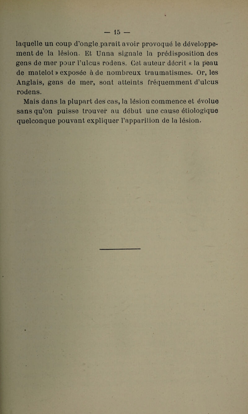 laquelle un coup d’ongle.paraît avoir provoqué le développe¬ ment de la lésion. Et Unna signale la prédisposition des gens de mer pour l’ulcus rodens. Cet auteur décrit « la peau de matelot » exposée à de nombreux traumatismes. Or, les Anglais, gens de mer, sont atteints fréquemment d’ulcus rodens. Mais dans la plupart des cas, la lésion commence et évolue sans qu’on puisse trouver au début une cause étiologique quelconque pouvant expliquer l’apparilion de la lésion.