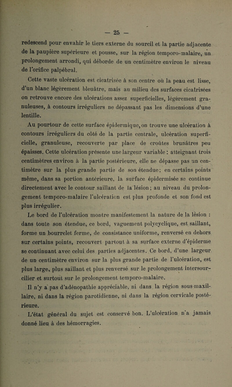 redescend pour envahir le tiers externe du sourcil et la partie adjacente de la paupière supérieure et pousse, sur la région temporo-malaire, un prolongement arrondi, qui déborde de un centimètre environ le niveau de lorifice palpébral. \ Cette vaste ulcération est cicatrisée à son centre où la peau est lisse, d un blanc légèrement bleuâtre, mais au milieu des surfaces cicatrisées on retrouve encore des ulcérations assez superficielles, légèrement gra¬ nuleuses, à contours irréguliers ne dépassant pas les dimensions d’une lentille. Au pourtour de cette surface épidermique, on trouve une ulcération à contours irréguliers du côté de la partie centrale, ulcération superfi¬ cielle, granuleuse, recouverte par place de croûtes brunâtres peu épaisses. Cette ulcération présente une largeur variable: atteignant trois centimètres environ à la partie postérieure,, elle ne dépasse pas un cen¬ timètre sur la plus grande partie de son étendue; en certains points même, dans sa portion antérieure, la surface épidermisée se continue directement avec le contour saillant de la lésion ; au niveau du prolon¬ gement temporo-malaire l’ulcération est plus profonde et son fond est plus irrégulier. Le bord de l’ulcération montre manifestement la nature de la lésion : dans toute son étendue, ce bord, vaguement polycyclique, est saillant, forme un bourrelet ferme, de consistance uniforme, renversé en dehors sur certains points, recouvert partout à sa surface externe d’épiderme se continuant avec celui des parties adjacentes. Ce bord, d’une largeur de un centimètre environ sur la plus grande partie de l’ulcération, est plus large, plus saillant et plus renversé sur le prolongement intersour¬ cilier et surtout sur le prolongement temporo-malaire. Il n’y a pas d’adénopathie appréciable, ni dans la région sous-maxil¬ laire, ni dans la région parotidienne, ni dans la région cervicale posté¬ rieure. L’état général du sujet est conservé bon. L’ulcération n a jamais donné lieu à des hémorragies.