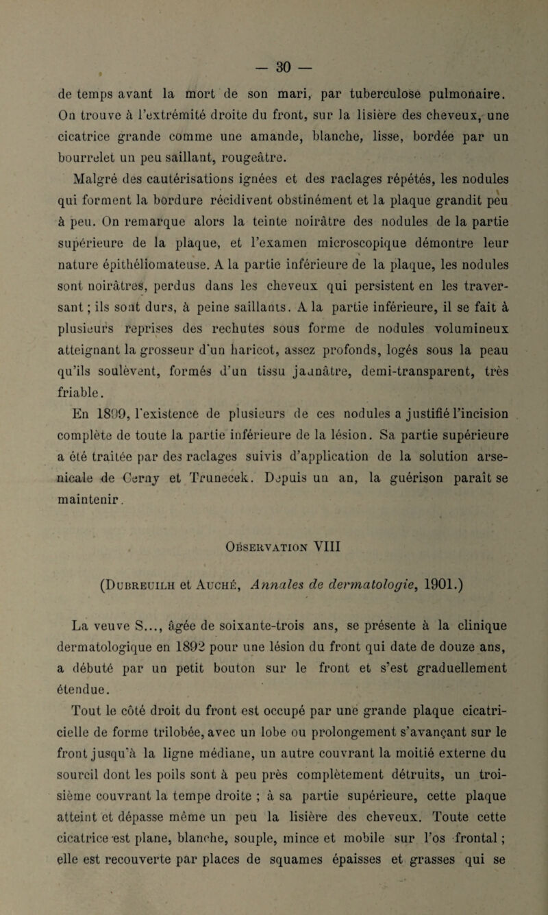 de temps avant la mort de son mari, par tuberculose pulmonaire. On trouve à l’extrémité droite du front, sur la lisière des cheveux, une cicatrice grande comme une amande, blanche, lisse, bordée par un bourrelet un peu saillant, rougeâtre. Malgré des cautérisations ignées et des raclages répétés, les nodules qui forment la bordure récidivent obstinément et la plaque grandit peu à peu. On remarque alors la teinte noirâtre des nodules de la partie supérieure de la plaque, et l’examen microscopique démontre leur % nature épithéliomateuse. A la partie inférieure de la plaque, les nodules sont noirâtres, perdus dans les cheveux qui persistent en les traver¬ sant ; ils sont durs, à peine saillants. A la partie inférieure, il se fait à plusieurs reprises des rechutes sous forme de nodules volumineux atteignant la grosseur d'un haricot, assez profonds, logés sous la peau qu’ils soulèvent, formés d'un tissu jaunâtre, demi-transparent, très friable. En 181)9, l'existence de plusieurs de ces nodules a justifié l’incision complète de toute la partie inférieure de la lésion. Sa partie supérieure a été traitée par des raclages suivis d’application de la solution arse- t nicale de Cerny et Trunecek. Depuis un an, la guérison paraît se maintenir. Observation VIII (Dubreuilh et Auché, Annales de dermatologie, 1901.) La veuve S..., âgée de soixante-trois ans, se présente à la clinique dermatologique en 1892 pour une lésion du front qui date de douze ans, a débuté par un petit bouton sur le front et s’est graduellement étendue. Tout le côté droit du front est occupé par une grande plaque cicatri¬ cielle de forme trilobée, avec un lobe ou prolongement s’avançant sur le front jusqu'à la ligne médiane, un autre couvrant la moitié externe du sourcil dont les poils sont à peu près complètement détruits, un troi¬ sième couvrant la tempe droite ; à sa partie supérieure, cette plaque i atteint et dépasse même un peu la lisière des cheveux. Toute cette cicatrice -est plane, blanche, souple, mince et mobile sur l’os frontal ; elle est recouverte par places de squames épaisses et grasses qui se