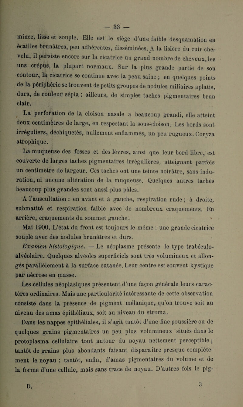 mince, lisse et souple. Elle est le siège d’une faible desquamation en écailles brunâtres, peu adhérentes, disséminées. A la lisière du cuir che¬ velu, il persiste encore sur la cicatrice un grand nombre de cheveux, les uns crépus, la plupart normaux. Sur la plus grande partie de son contour, la cicatrice se continue avec la peau saine ; en quelques points de la périphérie se trouvent de petits groupes de nodules miliaires aplatis, durs, de couleur sépia ; ailleurs, de simples taches pigmentaires brun clair. La perforation de la cloison nasale a beaucoup grandi, elle atteint deux centimètres de large, en respectant la sous-cloison. Les bords sont irréguliers, déchiquetés, nullement enflammés, un peu rugueux. Coryza atrophique. La muqueuse des fosses et des lèvres, ainsi que leur bord libre, est couverte de larges taches pigmentaires irrégulières, atteignant parfois un centimètre de largeur. Ces taches ont une teinte noirâtre, sans indu¬ ration, ni aucune altération de la muqueuse. Quelques autres taches beaucoup plus grandes sont aussi plus pâles. A l’auscultation : en avant et à gauche, respiration rude ; à droite, submatité et respiration faible avec de nombreux craquements. En arrière, craquements du sommet gauche. Mai 1900. L’état du front est toujours le même : une grande cicatrice souple avec des nodules brunâtres et durs. Examen histologique. — Le néoplasme présente le type trabéculo- alvéolaire. Quelques alvéoles superficiels sont très volumineux et allon¬ gés parallèlement à la surface cutanée. Leur centre est souvent kystique par nécrose en masse. Les cellules néoplasiques présentent d’une façon générale leurs carac¬ tères ordinaires. Mais une particularité intéressante de cette observation consiste dans la présence de pigment mélanique, qu’on trouve soit au niveau des amas épithéliaux, soit au niveau du stroma. Dans les nappes épithéliales, il s’agit tantôt d’une fine poussière ou de quelques grains pigmentaires un peu plus volumineux situés dans le protoplasma cellulaire tout autour du noyau nettement perceptible ; tantôt de grains plus abondants faisant disparaître presque complète¬ ment le noyau ; tantôt, enfin, d’amas pigmentaires du volume et de la forme d’une cellule, mais sans trace de noyau. D’autres lois le pig- D. 3