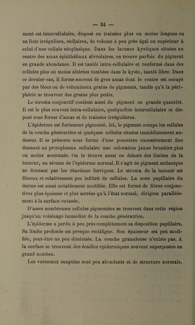 ment est intercellulaire, disposé en traînées plus ou moins longues ou en îlots irréguliers, stellaires, de volume à peu près égal ou supérieur à celui d’une cellule néoplasique. Dans les lacunes kystiques situées au centre des amas éphithéliaux alvéolaires, on trouve parfois du pigment en grande abondance. Il est tantôt intra-cellulaire et renfermé dans des cellules plus ou moins altérées tombées dans le kyste, tantôt libre. Dans ce dernier cas, il forme souvent de gros amas dont le centre est occupé par des blocs ou de volumineux grains de pigments, tandis qu’à la péri¬ phérie se trouvent des grains plus petits. Le stroma conjonctif contient aussi du pigment en grande quantité. Il est le plus souvent intra-cellulaire, quelquefois intercellulaire et dis¬ posé sous forme d’amas et de traînées irrégulières. L’épiderme est fortement pigmenté. Ici, le pigment occupe les cellules de la couche génératrice et quelques cellules situées immédiatement au- dessus. Il se présente sous forme d’une poussière excessivement fine donnant au protoplasma cellulaire une coloration jaune brunâtre plus ou moins accentuée. On le trouve aussi en dehors des limites de la tumeur, au niveau de l’épiderme normal. Il s’agit de pigment mélanique ne donnant pas les réactions ferriques. Le stroma de la tumeur est fibreux et relativement peu infiltré de cellules. La zone papillaire du derme est aussi notablement modifiée. Elle est formé de fibres conjonc¬ tives plus épaisses et plus serrées qu’à l’état normal, dirigées parallèle¬ ment à la surface cutanée. D’assez nombreuses cellules pigmentées se trouvent dans cette région jusqu’au voisinage immédiat de la couche génératrice. L’épiderme a perdu à peu près complètement sa disposition papillaire. Sa limite profonde est presque rectiligne. Son épaisseur est peu modi¬ fiée, peut-être un peu diminuée. La couche granuleuse n’existe pas. A la surface se trouvent des écailles épidermiques souvent superposées en grand nombre. Les vaisseaux sanguins sont peu abondants et de structure normale.